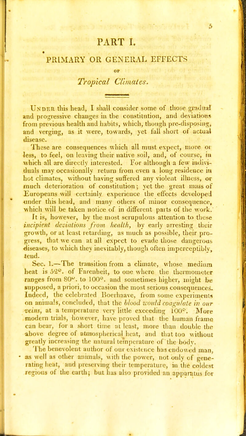 PART t PRIMARY OR GENERAL EFFECTS OF Tropical Climates. Under this head, I shall consider some of those gradual and progressive changes in the constitution, and deviations from previous health and habits, which, though pre-disposing, aud verging, as it were, towards, yet fall short of actual disease. These are consequences which all must expect, more or less, to feel, on leaving their native soil, and, of course, in which all are directly interested. F'or although a few indivi- duals may occasionally return from even a long residence hi hot climates, without having suffered any violent illness, or much deterioration of constitution; yet the great mass of Europeans will certainly experience the effects developed ■under this head, and many others of minor consequence, which will be taken notice of in different parts of the work. ft is, however, by the most scrupulous attention to these incipient, deviations from health, by early arresting their growth, or at least retarding, as much as possible, their pro- gress, that we can at all expect to evade those dangerous diseases, to which they inevitably, though often imperceptibly, tend. Sec. 1.—The transition from a climate, whose medium heat is 5(2°. of Farenheit, to one where the thermometer ranges from SO, to 100°. and sometimes higher, might be supposed, a priori, to occasion the most serious consequences. Indeed, the celebrated Boerhaave, from some experiments on animals, concluded, that the blood would coagulate in our veins, at a temperature very little exceeding 100°. More modern trials, however, have proved that the human frame can bear, for a short time at least, more than double the above degree of atmospherical heat, and that too without greatly increasing the natural temperature of the body. The benevolent author of our existence has endowed man, • as well as other animals, with the power, not only of gene- rating heat, and preserving their temperature, in the coldest regions of the earth; but has also provided an apparatus for