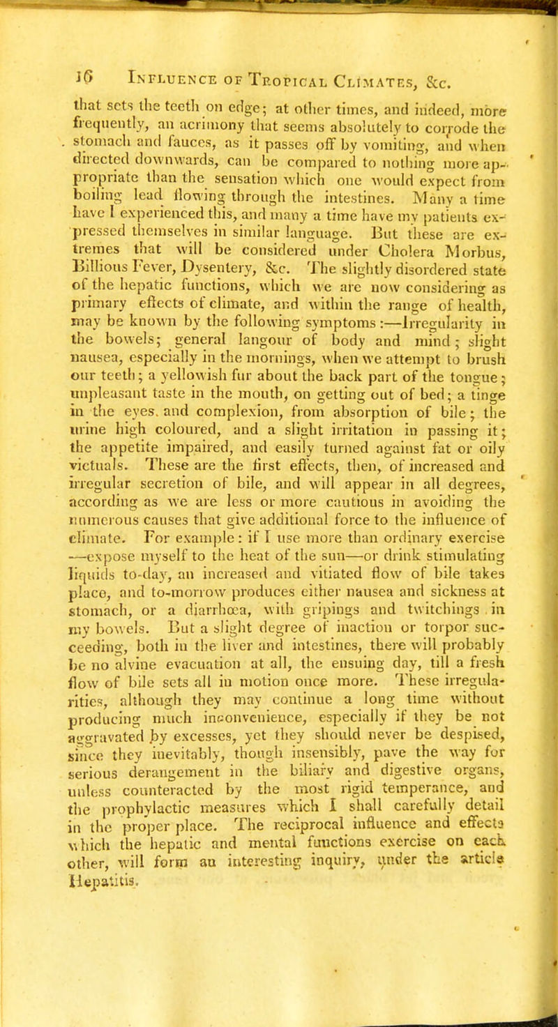 that sets the teeth on edge; at other times, and indeed, more frequently, an acrimony that seems absolutely to corrode the . stomach and fauces, as it passes off by vomiting, and when directed downwards, can be compared to nothing more ap- propriate than the sensation which one would expect from boiling lead flowing through the intestines. Many a time have I experienced this, and many a time have my patients ex- pressed themselves in similar language. But these are ex- tremes that will be considered under Cholera Morbus, Billious Fever, Dysentery, &c. The slightly disordered state of the hepatic functions, which we are now considering as primary effects of climate, and within the range of health, may be known by the following symptoms:—Irregularity in the bowels; general langour of body and mind; slight nausea, especially in the mornings, when we attempt to brush our teeth; a yellowish fur about the back part of the tongue; unpleasant taste in the mouth, on getting out of bed; a tinge in the eyes, and complexion, from absorption of bile; the urine high coloured, and a slight irritation in passing it; the appetite impaired, and easily turned against fat or oily victuals. These are the first effects, then, of increased and irregular secretion of bile, and will appear in all degrees, according as we are less or more cautious in avoiding the numerous causes that give additional force to the influence of climate. For example: if I use more than ordinary exercise —expose myself to the heat of the sun—or drink stimulating liquid's to-day, an increased and vitiated flow of bile takes place, and to-morrow produces cither nausea and sickness at stomach, or a diarrhoea, with gripings and twitchings . in my bowels. But a slight degree of inaction or torpor suc- ceeding, both in the liver and intestines, there will probably be no alvine evacuation at all, the ensuing day, till a fresh flow of bile sets all iu motion once more. These irregula- rities, although they may continue a long time without producing much inconvenience, especially if they be not aggravated by excesses, yet they should never be despised, since they inevitably, though insensibly, pave the way for serious derangement in the biliary and digestive organs, unless counteracted by the most rigid temperance, and the prophylactic measures which I shall carefully detail in the proper place. The reciprocal influence and effects which the hepatic and mental fuuetions exercise on each, other, will form an interesting inquiry, under the article Hepatitis.