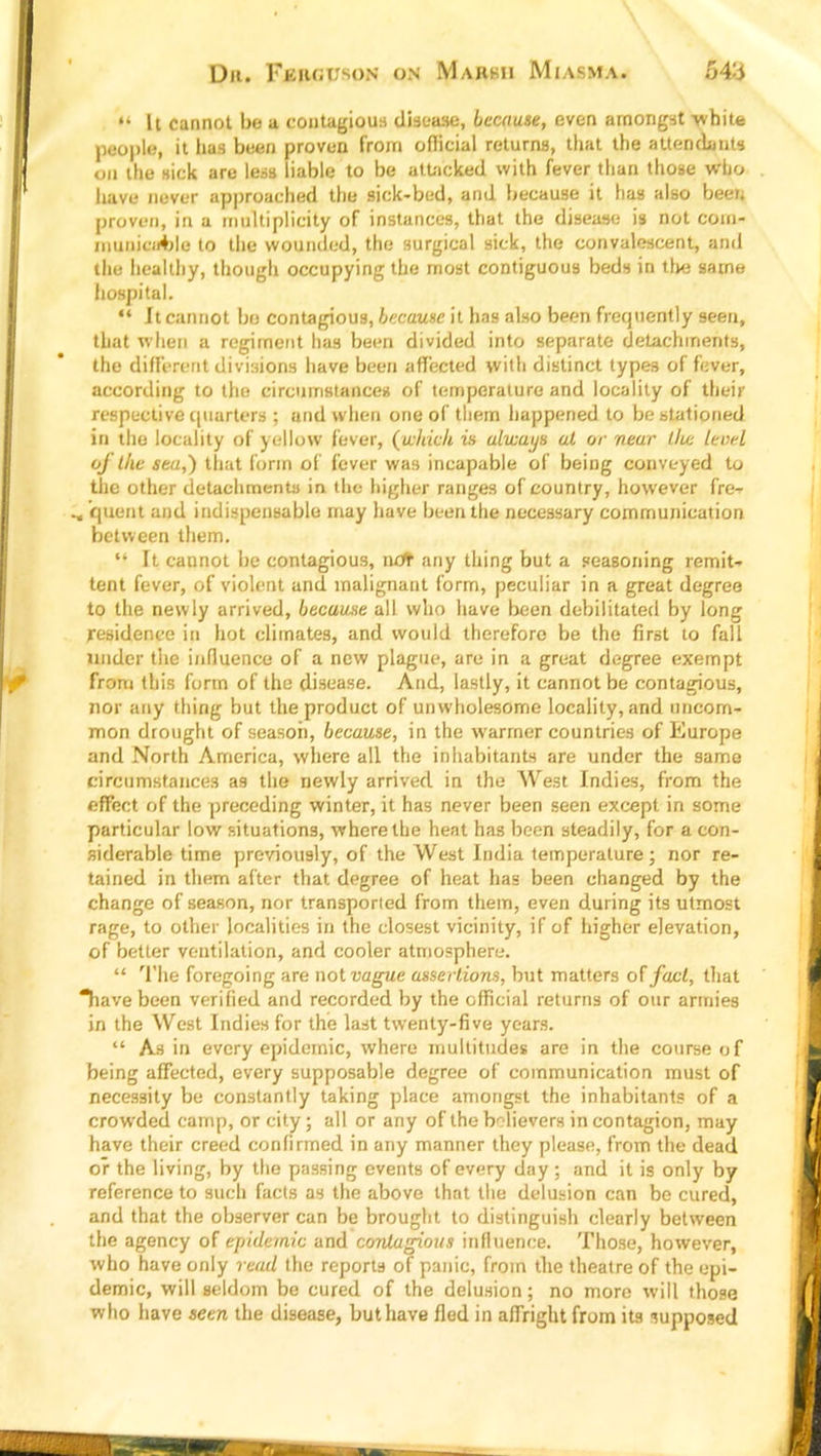 Dr. Fi km m)n on Markii Miasma. *' It cannot bo a contagious disease, because, even amongst white people, 't fcw been proven from official returns, that the attendants 00 the sick are less liable to be attacked with fever than those who have never approached the sick-bed, and because it has also been proven, in a multiplicity of instances, that the disease is not com- municable to the wounded, the surgical sick, the convalescent, and the healthy, though occupying the most contiguous beds in the same hospital.  It cannot be contagious, because it has also been frequently seen, that when a regiment has been divided into separate detachments, the different divisions have been affected with distinct types of fever, according to the circumstances of temperature and locality of then- respective quarters ; and when one of them happened to be stationed in the locality of yellow fever, (which is always at or near lice level of the sea,) that form of fever was incapable of being conveyed to the other detachments in the higher ranges of country, however fre- ^ quent and indispensable may have been the necessary communication between them. li It cannot be contagious, not any thing but a seasoning remit- tent fever, of violent and malignant form, peculiar in a great degree to the newly arrived, because all who have been debilitated by long residence in hot climates, and would therefore be the first to fall Under the influence of a new plague, are in a great degree exempt from this form of the disease. And, lastly, it cannot be contagious, nor any thing but the product of unwholesome locality, and uncom- mon drought of season, because, in the warmer countries of Europe and North America, where all the inhabitants are under the same circumstances as the newly arrived in the West Indies, from the effect of the preceding winter, it has never been seen except in some particular low situations, where the heat has been steadily, for a con- siderable time previously, of the West India temperature; nor re- tained in them after that degree of heat has been changed by the change of season, nor transported from them, even during its utmost rage, to other localities in the closest vicinity, if of higher elevation, of better ventilation, and cooler atmosphere.  The foregoing are not vague assertions, but matters of fact, that Tiave been verified and recorded by the official returns of our armies in the West Indies for the last twenty-five years.  As in every epidemic, where multitudes are in the course of being affected, every supposable degree of communication must of necessity be constantly taking place amongst the inhabitants of a crowded camp, or city; all or any of the believers in contagion, may have their creed confirmed in any manner they please, from the dead or the living, by the passing events of every day ; and it is only by reference to such facts as the above that the delusion can be cured, and that the observer can be brought to distinguish clearly between the agency of epidemic and contagious influence. Those, however, who have only read the reports of panic, from the theatre of the epi- demic, will seldom be cured of the delusion; no more will those who have seen the disease, but have fled in affright from its supposed