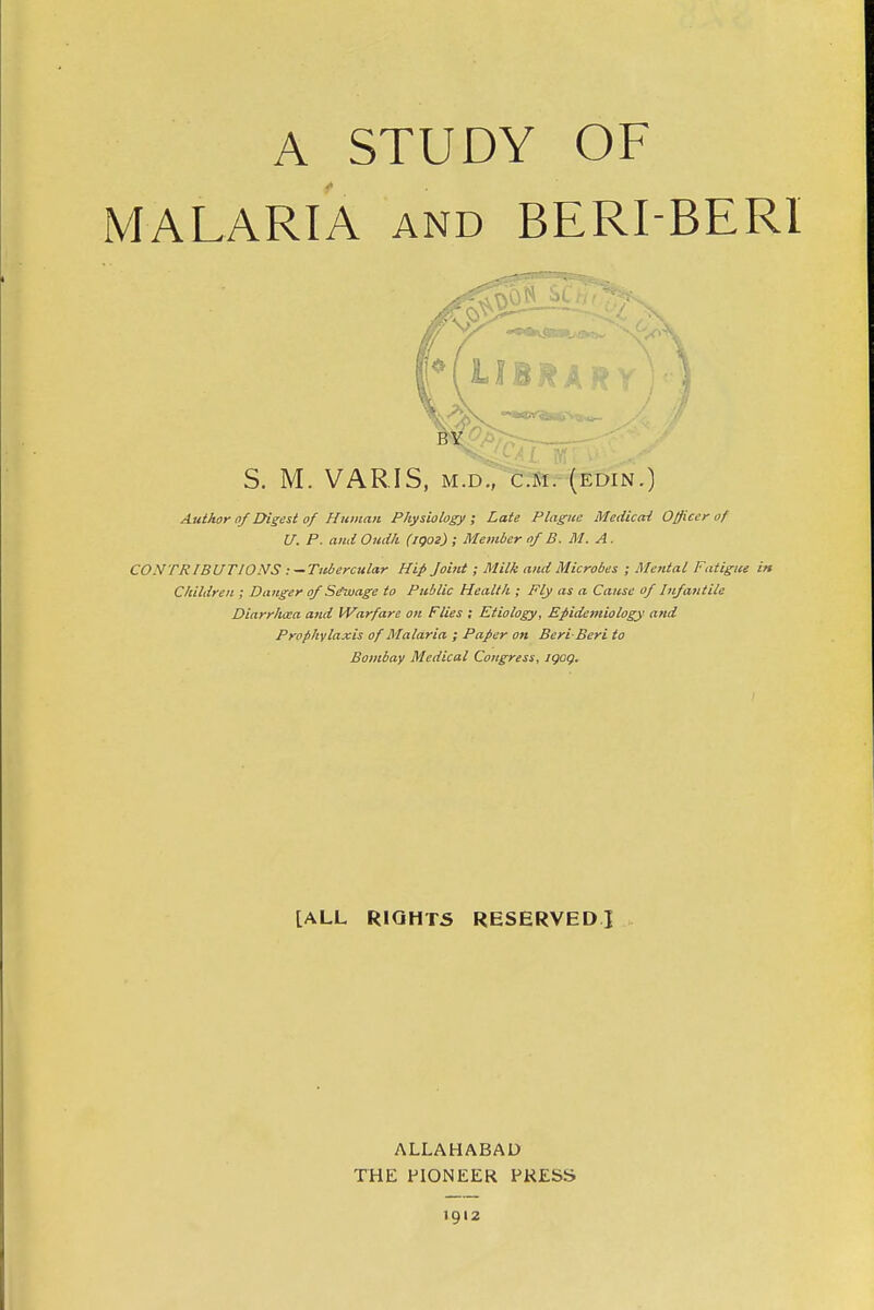 A STUDY OF MALARIA and BERI BERI S. M. VARIS, M.D., CM. (EDIN.) Author of Digest of Human Physiology ; Late Plague Medical Officer of U. P. and Oudh (iQOl) ; Member of B. M. A. CO.VTF IBUTJONS : — Tubercular Hip Joint; Milk and Microbes ; Mental Fatigue in Children ; Danger of Sewage to Public Health ; Fly as a Cause of Infantile Diarrhcca and Warfare on Flies : Etiology, Epidemiology and Prophylaxis of Malaria ; Paper on Beri Bert to Bombay Medical Congress, iqoq. LALL RIGHTS RESERVED] ALLAHABAD THE PIONEER PRESS 1912