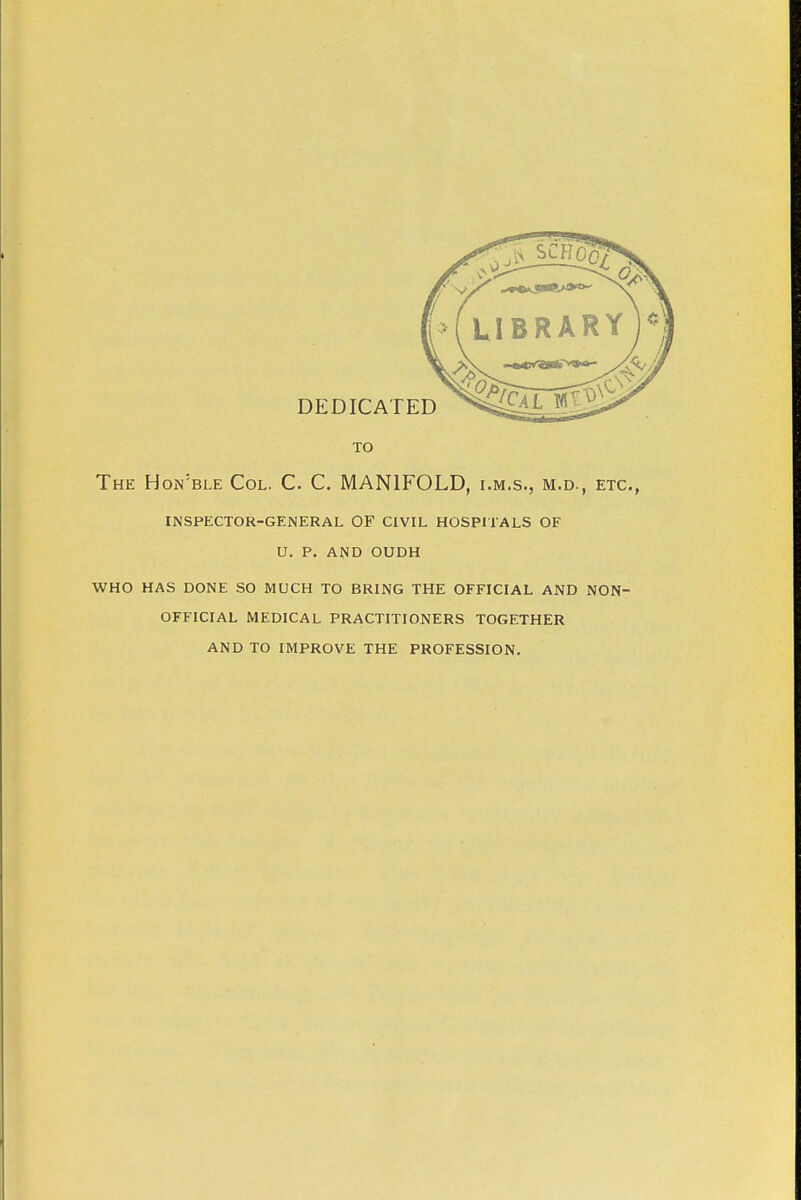 TO The Hon'ble Col. C. C. MANIFOLD, i.m.s., m.d., etc., INSPECTOR-GENERAL OF CIVIL HOSPITALS OF U. P. AND OUDH WHO HAS DONE SO MUCH TO BRING THE OFFICIAL AND NON- OFFICIAL MEDICAL PRACTITIONERS TOGETHER AND TO IMPROVE THE PROFESSION.