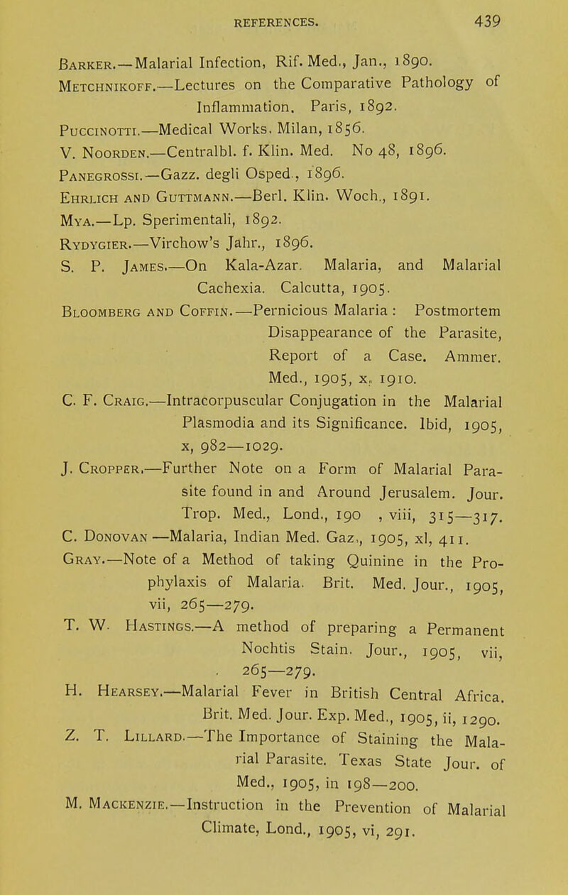 Barker.—Malarial Infection, Rif. Med., Jan., 1890. Metchnikoff.—Lectures on the Comparative Pathology of Inflammation. Paris, 1892. Puccinotti.—Medical Works. Milan, 1856. V. Noorden.—Centralbl. f. Klin. Med. No 48, 1896. Panegrossi.—Gazz. degli Osped., 1896. Ehrlich and Guttmann.—Berl. Klin. Woch., 1891. Mya.—Lp. Sperimentali, 1892. Rydygier.—Virchow's Jahr., 1896. S. P. James On Kala-Azar. Malaria, and Malarial Cachexia. Calcutta, 1905. Bloomberg and Coffin.—Pernicious Malaria : Postmortem Disappearance of the Parasite, Report of a Case. Ammer. Med., 1905, x, 1910. C. F. Craig.—Intracorpuscular Conjugation in the Malarial Plasmodia and its Significance. Ibid, 1905, x, 982—1029. J. Cropper.—Further Note on a Form of Malarial Para- site found in and Around Jerusalem. Jour. Trop. Med., Lond., 190 , viii, 315—317. C. Donovan—Malaria, Indian Med. Gaz,, 1905, xl, 411. Gray.—Note of a Method of taking Quinine in the Pro- phylaxis of Malaria. Brit. Med. Jour., 1905, vii, 265—279. T. W. Hastings.—A method of preparing a Permanent Nochtis Stain. Jour., 1905, vii, 265—279. H. Hearsey.—Malarial Fever in British Central Africa. Brit. Med. Jour. Exp. Med., 1905, ii, 1290. Z. T. Lillard.—The Importance of Staining the Mala- rial Parasite. Texas State Jour, of Med., 1905, in 198—200. M. Mackenzie.—Instruction in the Prevention of Malarial Climate, Lond., 1905, vi, 291.
