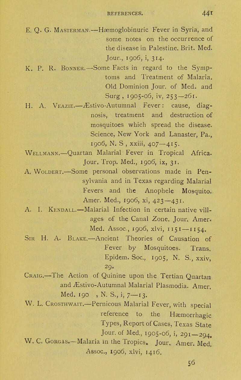 E. Q. G. Masterman.—Haamoglobinuric Fever in Syria, and some notes on the occurrence of the disease in Palestine. Brit. Med. Jour., 1906, i, 314. K. P. R. Bonner.—Some Facts in regard to the Symp- toms and Treatment of Malaria. Old Dominion Jour, of Med. and Surg, 1905-06, iv, 253—261. H. A. Veazie.—iEstivo-Autumnal Fever: cause, diag- nosis, treatment and destruction of mosquitoes which spread the disease. Science, New York and Lanaster, Pa., 1906, N. S , xxiii, 407—415. Wellmann.—Quartan Malarial Fever in Tropical Africa. Jour. Trop. Med., 1906, ix, 31. A. Woldert.—Some personal observations made in Pen- sylvania and in Texas regarding Malarial Fevers and the Anophele Mosquito. Amer. Med., 1906, xi, 423—431. A. I. Kendall.—Malarial Infection in certain native vill- ages of the Canal Zone. Jour. Amer. Med. Assoc., 1906, xlvi, 1151 — 1154. Sir H. A. Blake.—Ancient Theories of Causation of Fever by Mosquitoes. Trans. Epidem. Soc, 1905, N. S., xxiv, 29. Craig.—The Action of Quinine upon the Tertian Quartan and ^Estivo-Autumnal Malarial Plasmodia. Amer. Med. 190 , N. S., i, 7—13. W. L. Crosthwait.—Pernicous Malarial Fever, with special reference to the Haemorrhagic Types, Report of Cases, Texas State Jour, of Med., 1905-06, i, 29!—294. W. C. Gorgas.—Malaria in the Tropics. Jour. Amer. Med. Assoc., 1906, xlvi, 1416. 56