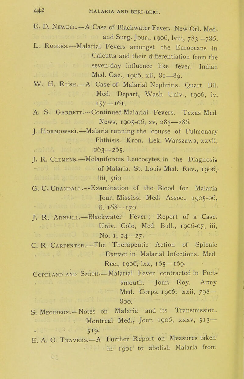 E. D. Newell.—A Case of Rlackwater Fever. New Orl. Med. and Surg. Jour., 1906, lviii, 783—786. L. Rogers.—Malarial Fevers amongst the Europeans in Calcutta and their differentiation from the seven-day influence like fever. Indian Med. Gaz., 1906, xli, 81—89. W. H. Rush.—A Case of Malarial Nephritis. Quart. Bil. Med. Depart., Wash Univ., 1906, iv, 157—161. A. S. Garrett.—Continued Malarial Fevers. Texas Med. News, 1905-06, xv, 283—286. J. Hormowski.—Malaria running the course of Pulmonary Phthisis. Kron. Lek. Warszawa, xxvii, 263—265. J. R. Clemens.—Melaniferous Leucocytes in the Diagnosis of Malaria. St. Louis Med. Rev., 1906, liii, 560. G. C. Crandall.—Examination of the Blood for Malaria Jour. Mississ, Med. Assoc., 1905-06, ii, 168—170. J. R. Arneill.—Blackwater Fever; Report of a Case. Univ. Colo, Med. Bull., 1906-07, iii, No. 1, 24—27. C. R. Carpenter.—The Therapeutic Action of Splenic Extract in Malarial Infections. Med. Rec, 1906, lxx, 165—169. Copeland and Smith—Malarial Fever contracted in Port- smouth. Jour. Roy. Army Med. Corps, 1906, xxii, 798— 800. S. Megibbon. — Notes on Malaria and its Transmission. Montreal Med., Jour. 1906, xxxv, 513— 519- . ... E. A. O. Travers.—A Further Report on Measures taken in 3901 to abolish Malaria from