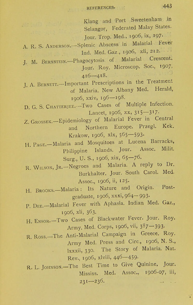 Kiang and Port Sweetenham in Selangor, Federated Malay States. Jour. Trop. Med., 1906, ix, 197. A. R. S. Anderson.—Splenic Abscess in Malarial Fever Ind. Med. Gaz , 1906, xli, 212. J. M. Bernste.n.—Phagocytosis of Malarial Crescent. Jour. Roy. Microscop. Soc, 1907, 416—418.. J. A. Bernett.—Important Prescriptions in the Treatment of Malaria. New Albany Med. Herald, 1906, xxiv, 196—198. D. G. S. Chatterjee.—Two Cases of Multiple Infection. Lancet, 1906, xx, 315—317- Z. Grosser.—Epidemiology of Malarial Fever in Central and Northern Europe. Przegl. Kek. Krakow, 1906, xlx, 5^5—593- H. PAGE.-Malaria and Mosquitoes at Lucena Barracks, Philippine Islands. Jour. Assoc. Milit. Surg., U. S., 1906, xix, 65—76. R. Wilson, JR.-Negroes and Malaria. A reply to Dr. Burkhalter. Jour. South Carol. Med. Assoc., 1906, ii, 125. H. Brooks.—Malaria: Its Nature and Origin. Post- graduate, 1906, xxxi, 964— 993. P. Dee—Malarial Fever with Aphasia. Indian Med. Gaz., 1906, xli, 363. H. Ensor.-Two Cases of Blackwater Fever. Jour. Roy. Army. Med. Corps, 1906, vii, 387—393- R Ross.—The Anti-Malarial Campaign in Greece. Roy. Army Med. Press and Circ, 1906, N. S., lxxxii, 330. The Story of Malaria. Nat. Rev., 1906, xlviii, 446—459. R. L. Johnson.—The Best Time to Give Quinine. Jour. Mississ. Med. Assoc., 1906-07, iii, 231—236.