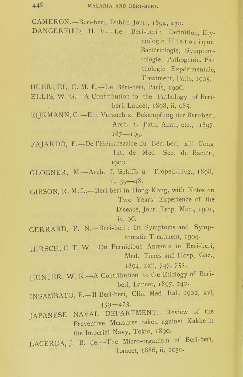 CAMERON.—Beri-beri, Dublin Jour., 1894, 430. DANGERFIED, H. V.—Le Beri-beri: Definition, Ety- mologie, H i s t o r i q ue, Bacteriologie, Symptom- tologie, Pathogenie, Pa- thologie Experimentale, Treatment, Paris, 1905. DUBRUEL, C M. E.—Le Beri-beri, Pad's, 1906. ELLIS, W. G.—A Contribution to the Pathology of Beri- beri, Lancet, 1898, ii, 985. EIJKMANN, C.—Ein Versuch z. Bekanipfung der Beri-beri, Arch. f. Path. Anat, etc., 1897. 187—199. FAJARDO, F.—De l'Hematezaire du Beri-beri, xiii, Cong Int. de Med, Sec. de Bacter., 1900. GLOGNER, M.—Arch. f. Schiffs u. Tropen-Hyg., 1898, ii, 39—48. GIBSON, R. McL.—Beri-beri in Hong-Kong, with Notes on Two Years' Experience of the Disease, Jour. Trop. Med., 1901, iv, 96. GERRARD, P. N.—Beri-beri : Its Symptoms and Symp- tomatic Treatment, 1904. HIRSCH, C. T. W.—On Pernicious Anaemia in Beri-beri, Med. Times and Hosp, Gaz., 1894, xxii, 747> 755- HUNTER, W. K.—A Contribution to the Etiology of Beri- beri, Lancet, 1897, 240. INSAMBATO, E.-Il Beri-beri, Clin. Med. Ital, 1902, xvi, 459-473- JAPANESE NAVAL DEPARTMENT.—Review of the Preventive Measures taken against Kakke in the Imperial Navy, Tokio, 1890. LACERDA, J. B. de.—The Micro-organism of Beri-beri, Lancet, 1886, ii, 1050.