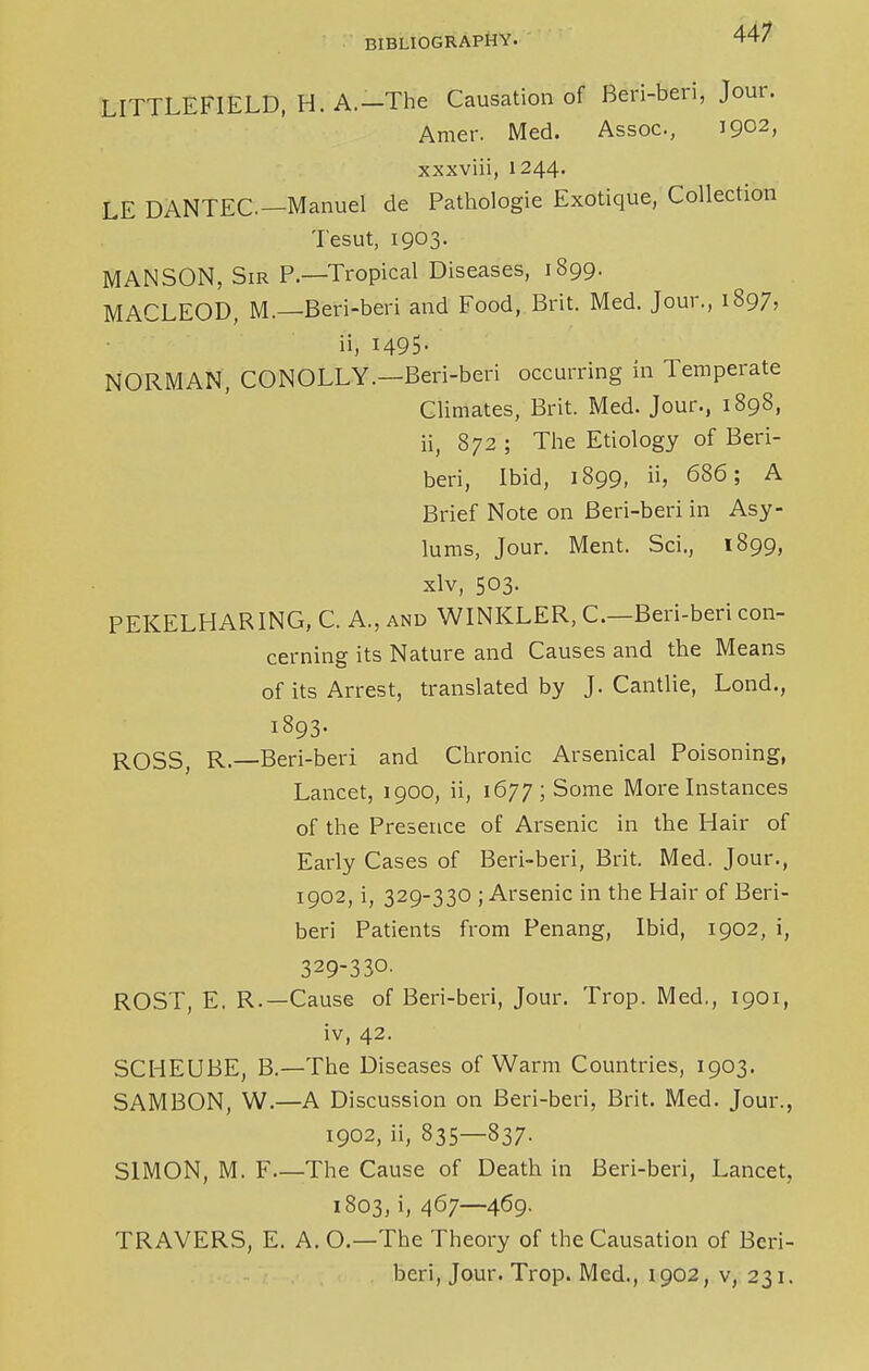 LITTLEFIELD, H. A.—The Causation of Beri-beri, Jour. Amer. Med. Assoc., I9°2) xxxviii, 1244. LE DANTEC—Manuel de Pathologie Exotique, Collection Tesut, 1903. MANSON, Sir P.—Tropical Diseases, 1899. MACLEOD, M.—Beri-beri and Food, Brit. Med. Jour., 1897, ii, 1495- NORMAN, CONOLLY.—Beri-beri occurring in Temperate Climates, Brit. Med. Jour., 1898, ii, 872 ; The Etiology of Beri- beri, Ibid, 1899, ii, 686; A Brief Note on Beri-beri in Asy- lums, Jour. Ment. Sci., 1899, xlv, 503. PEKELHARING, C. A., and WINKLER, C—Beri-beri con- cerning its Nature and Causes and the Means of its Arrest, translated by J. Cantlie, Lond., 1893. ROSS, R.—Beri-beri and Chronic Arsenical Poisoning, Lancet, 1900, ii, 1677; Some More Instances of the Presence of Arsenic in the Hair of Early Cases of Beri-beri, Brit. Med. Jour., 1902, i, 329-330 ; Arsenic in the Hair of Beri- beri Patients from Penang, Ibid, 1902, i, 329-330. ROST, E. R.—Cause of Beri-beri, Jour. Trop. Med., 1901, iv, 42. SCHEUBE, B.—The Diseases of Warm Countries, 1903. SAMBON, W.—A Discussion on Beri-beri, Brit. Med. Jour., 1902, ii, 835—837. SIMON, M. F The Cause of Death in Beri-beri, Lancet, 1803, i, 467—469. TRAVERS, E. A. O.—The Theory of the Causation of Beri- beri, Jour. Trop. Med., 1902, v, 231.