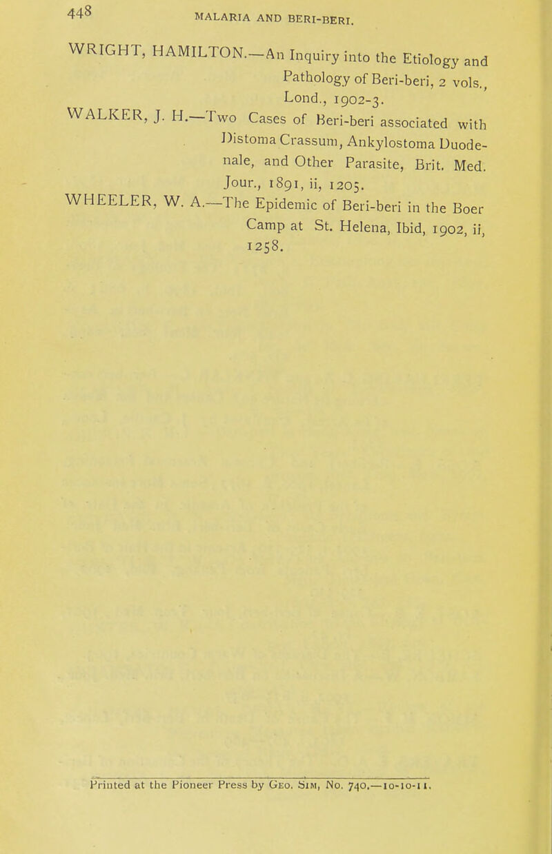 MALARIA AND BERI-BERI. WRIGHT, HAMILTON. An Inquiry into the Etiology and Pathology of Beri-beri, 2 vols., Lond., 1902-3. WALKER, J. H.-Two Cases of Beri-beri associated with Distoma Crassum, Ankylostoma Duode- nale, and Other Parasite, Brit. Med. Jour., 1891, ii, 1205. WHEELER, W. A.—The Epidemic of Beri-beri in the Boer Camp at St. Helena, Ibid, 1902, ii, 1258. Printed at the Pioneer Press by Geo. Sim, No. 740.—10-10-11.