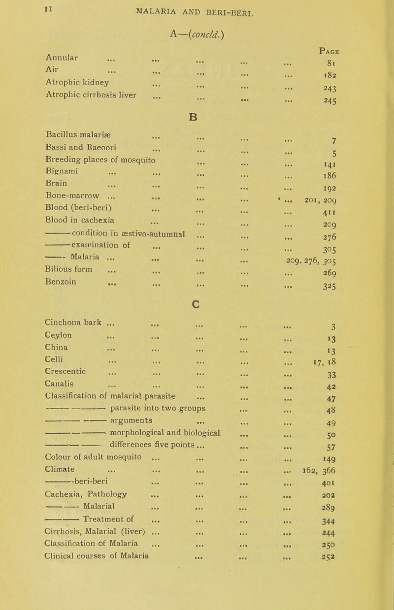 A—(concld.) Annular • ■• •• i Air Atrophic kidney Atrophic cirrhosis liver B Page 81 182 243 245 Bacillus malarise ... ... ^ Eassi and Raeoori ••• ■•■ 5 Breeding places of mosquito ... t> BiSnami !. ,86 Brain Bone-marrow ... Blood (beri-beri) Blood in cachexia 192 201, 209 411 209 condition in aestivo-autumnal ... ... t<< 2jq examination of ... ... ... ^ ^05 Malaria ... ... ... 2QQ ^ ^ Bilious form ... ... ... ... _ 26g Benzoi» - ... ... ... ... 325 Cinchona bark ... ... » ... 3 Ceylon ... ... ... ... ,3 China ... ... ... ... J Cel,i - ••■ ••• ... ... 17, 18 Crescentic ... ... ... ... ... 33 Canalis ... ... ... Classification of malarial parasite ... ... ... 47 — parasite into two groups ... ... 4$ arguments ... ... ... 49 morphological and biological ... ... 50 « differences five points ... ... ... 57 Colour of adult mosquito ... ... ... ... 149 Climate ... ... ... ... ... 162, 366 beri-beri ... ... ... ... 401 Cachexia, Pathology ... ... ... ... 302 Malarial ... ... ... ... 289 Treatment of ... ... ... ... 344 Cirrhosis, Malarial (liver) ... ... ... ... 244 Classification of Malaria ... ... ... ... 250 Clinical courses of Malaria ... ... ... 252