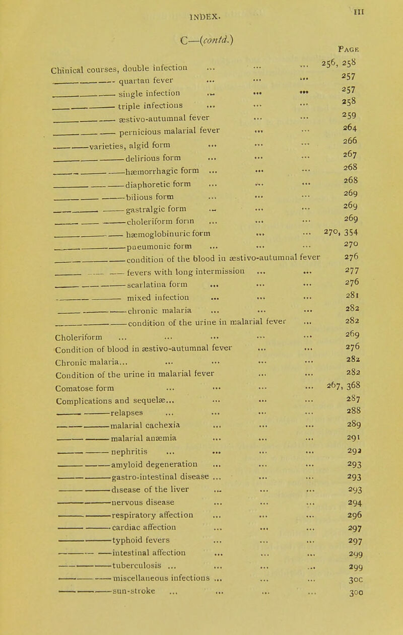 [II C—(contd.) Page 2lS6 2^8 Chinical courses, double infection ... - .. ._ quartan fever ... ••• • 2^ single infection ... ••• ••• 3' , triple infectious . sestivo-autumnal fever ... ••• 259 . pernicious malarial fever ... ■•• 2*>4 varieties, algid form ... ••• 2^ . delirious form ... ••• — 2? ._. hemorrhagic form ... . diaphoretic form ... ••• 2^ bilious form ... ••• ••• 269 . . gastralgic form ... ••• 2^ . choleriform form 269 heemoglobinuric form ... ••• 27°i 354 pneumonic form ... ••• ••• 27° condition of the blood iu sestivo-autumnal fever 276 fevers with long intermission ... ... 277 scarlatina form ... 276 mixed infection ... ... ••• 281 . chronic malaria ... ... ••• 2^2 condition of the urine in malarial fever ... 282 Choleriform ... ... ••• — ••• 269 Condition of blood in aastivo-autumnal fever ... ... 276 Chronic malaria... ... ... ••• ••• 2%z Condition of the urine in malarial fever ... ... 282 Comatose form ... - - — a67. 3°8 Complications and sequelae... ... ... ... 2§7 , relapses ... ... ••• ••• 288 malarial cachexia ... ... ... 289 . malarial ansemia ... ... ... 291 nephritis ... ... ... ... 29a —amyloid degeneration ... ... ... 293 gastro-intestinal disease ... ... ... 293 disease of the liver ... ... ... 293 nervous disease ... ... ... 294 respiratory affection ... ... ... 296 —— cardiac affection ... ... ... 297 typhoid fevers ... ... ... 297 intestinal affection ... ... ... 299 — tuberculosis ... ... ... ... 299 ' miscellaneous infections ... ... ... 30c sun-stroke ... ... ... ... 300