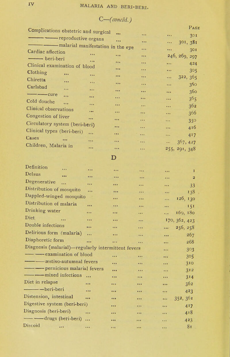 C—(coticld.) Complications obstetric and surgical reproductive organs malarial manifestation in the eye Cardiac affection ... ■ beri-beri '•• ... Clinical examination of blood Clothing • • • Chiretta Carlsbad *•• ... cure ' ••• ... Cold douche Clinical observations Congestion of liver Circulatory system (beri-beri) Clinical types (beri-beri) ... Cases • * • • • t Children, Malaria in Page 301 - 301, 381 301 246, 269, 297 424 305 - 322, 365 360 360 365 362 366 350 416 417 ... 367,427 255, 291, 348 Definition Delsus ••• ••• ... ., Degenerative Distribution of mosquito Dappled-winged mosquito Distribution of malaria Drinking water Diet ... ... ... ., Double infections Delirious form (malaria) ... Diaphoretic form Diagnosis (malarial)—regularly intermittent fevers examination of blood — sestivo-autumnal fevers ... pernicious malarial fevers ... —mixed infections ... ... Diet in relapse beri-beri Distension, intestinal ... ... Digestive system (beri-beri) ... Diagnosis (beri-beri) drugs (beri-beri) ... Discoid 1 2 33 138 126, 130 151 169, 180 170, 362, 423 ... 256, 258 267 268 303 305 3«o 3'2 314 362 423 •• 352, 36i 417 418 423 81