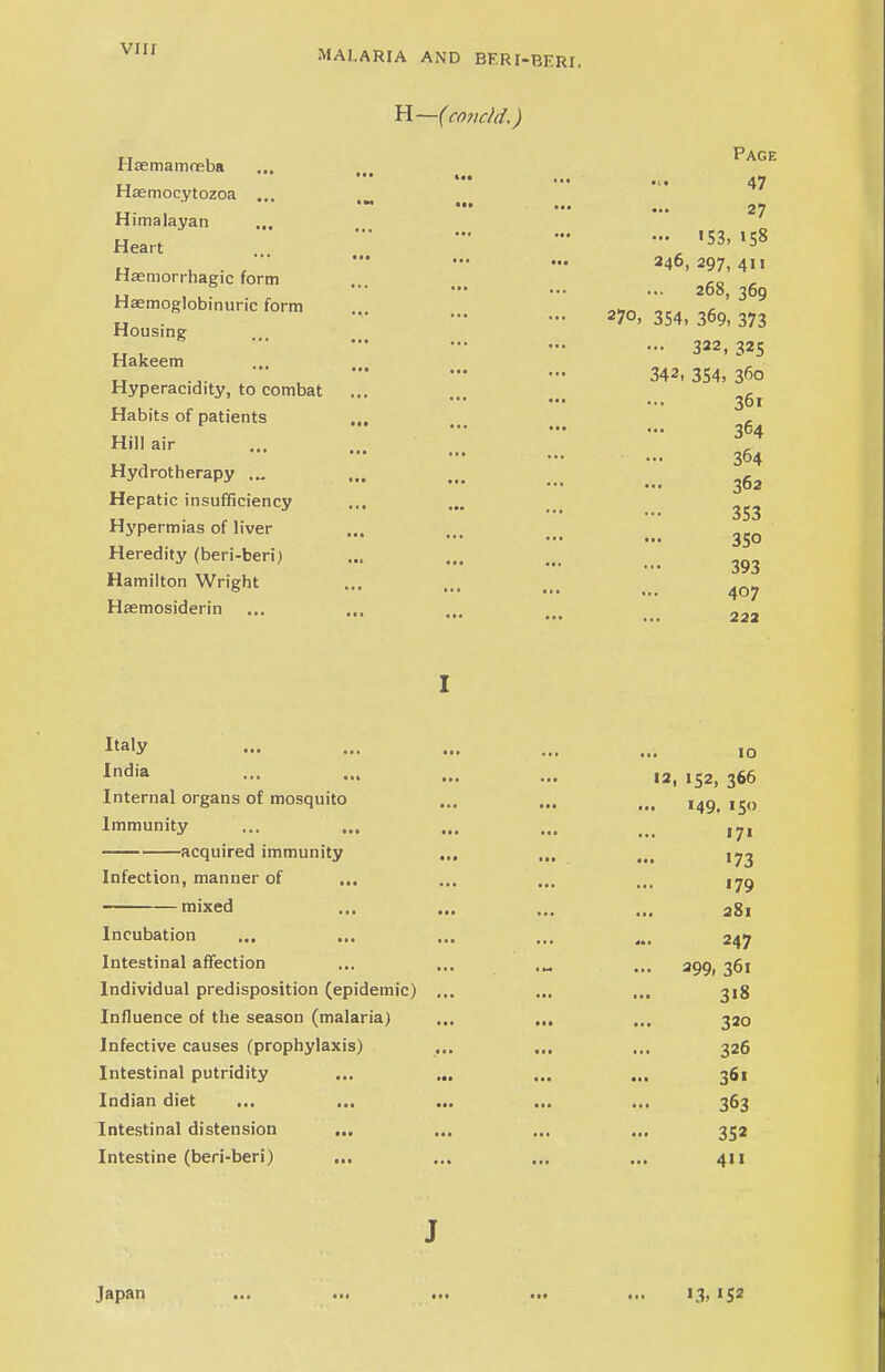 H—(covcld.) Hsemamoeba ... Page u — •«• 47 Haemocytozoa „. . - - - ... 27 Himalayan Heart  'S3' ^ • ■•• - ... 246, 297, 411 Hsemorrhagic form ,a , 268, 360 Hemoglobinuria form -70,354,36* 373 Housing - - ». 322, 325 Hakeem 342, 354, 360 Hyperacidity, to combat ... ... ... ^ Habits of patients , r ••• ... ... 364 Hill air ... V 364 Hydrotherapy ... ... ... ^ Hepatic insufficiency ... ... ... ^ Hypermias of liver ... ... ... _ ^Q Heredity (beri-beri) ... ... ... 393 Hamilton Wright ... ... ... Hsemosiderin ... ... „„_ ••• •■• ... ... 222 Ita,y — ... ... ... ... 10 India - ... ... 12,152,366 Internal organs of mosquito ... ... ... ,4g ,j0 Immunity ... ... ... ... _ ,7, acquired immunity ... ... ... ,73 Infection, manner of ... ... ... ... tjg mixed ... ... ... ... a8, Incubation ... ... ... ... ... 247 Intestinal affection ... ... .„ ... 390, 361 Individual predisposition (epidemic) ... ... ... 318 Influence of the season (malaria) ... ... ... 320 Infective causes (prophylaxis) ... ... ... 326 Intestinal putridity ... ... ... ... 361 Indian diet ... ... ... ... ... 363 Intestinal distension ... ... ... ... 352 Intestine (beri-beri) ... ... ... ... 411 J Japan ... ... ... ... ... 13, 152