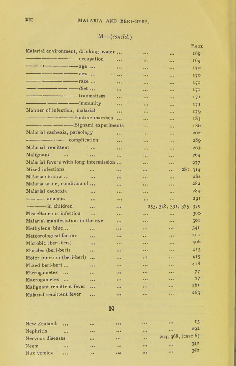 M—(condd.) Page Malarial environment, drinking water ... ... ,M ,59 ' occupation ... ... ... l6g — * ——age ... ... ... ... ,y0 ~~~~~~ —————sex ... ... ... ... race ... ... ... ... l7o — d'et ... ... ... ... 170 traumatism ... ... ... 171 immunity ... ... ... 17i Manner of infection, malarial ... ... ... 17^ Pontine marshes ... ... ... 183 — Bignami experiments ... ... 186 Malarial cachexia, pathology ... ... ... 202 complication ... ... ... 289 Malarial remittent ._ ... ... ... 263 Malignant ... ... ... ... ... 264 Malarial fevers with long intermission ... ... ... 277 Mixed infections ... ... ... ... 281,314 Malaria chronic ... ... ... ... ... 282 Malaria urine, condition of ... ... ... ... 282 Malarial cachexia ... ... ... ... 289 anamiia ... ... ... ... 291 in children ... ... 255, 348, 391, 375, 379 Miscellaneous infection ... ... ... ... 300 Malarial manifestation in the eye ... ... ... 301 Methylene blue... ... ... ... ... 341 Meteorological factors ... ... ... ... 400 Microbic (beri-beri) ... ... ... ... 4°6 Muscles (beri-beri) ... ... ••• ••• 4'3 Motor function (beri-beri) ... ... ..t ... 4l5 Mixed beri-beri... ... ... ••• ••• 4>8 Microgametes ... ... ••• ••• 77 Macrogametes ... ... ■»• ••• 77 Malignant remittent fever ... ... ... ••• 201 Malarial remittent fever ... ... ... •« 2^3 N New Zealand Nephritis Nervous diseases ... Neem ... >•• Nux vomica ... «t >3 294, 368, (case 6) 342 3<*2