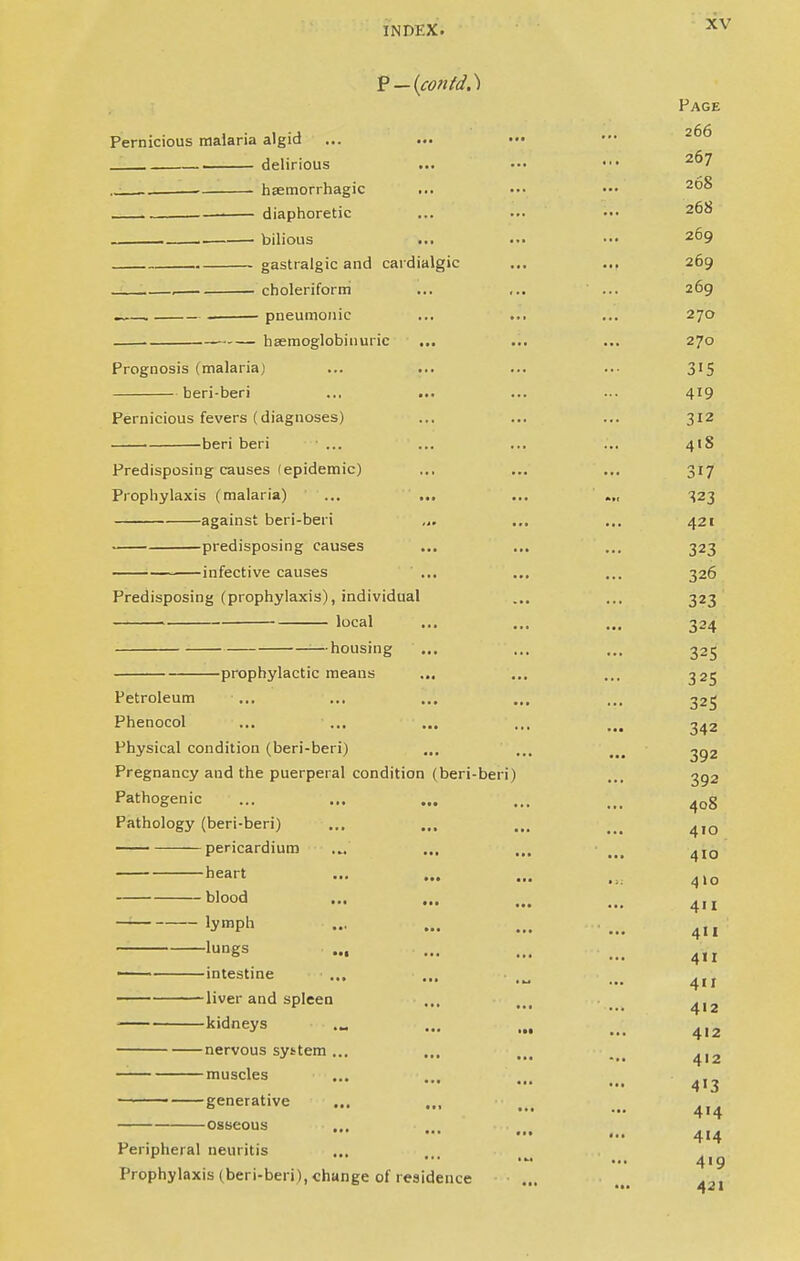 Page Pernicious malaria algid delirious local -heart — blood — lymph —lungs —intestine — liver and spleen 267 . hsemorrhagic ... ... ••• 20^ diaphoretic ... ••• ••• 20^ bilious ... ... ••• 209 gastralgic and cardialgic ... ... 269 , choleriform ... ... ' ... 269 —, . pneumonic ... ... ... 270 hsemoglobinuric ... ... ... 270 Prognosis (malariaj ... ... ... ... 315 beri-beri ... ... ... ... 419 Pernicious fevers (diagnoses) ... ... ... 312 ■ beri beri ... ... ... ... 41S Predisposing causes (epidemic) ,.. ... ... 317 Prophylaxis (malaria) ... ... ... .„ 323 against beri-beri ... ... ... 421 predisposing causes ... ... ... 323 infective causes ' ... ... ... 326 Predisposing (prophylaxis), individual ... ... 323 324 housing ... ... ... 325 -prophylactic means ... ... ... 325 Petroleum ... ... ... ... ... 325 Phenocol ... ... ... ... 343 Physical condition (beri-beri) ... ... ... ^92 Pregnancy and the puerperal condition (beri-beri) ... 352 Pathogenic ... ... ... ... ,„ 40g Pathology (beri-beri) ... ... ... ... 4,0 pericardium .„ ... ... ... 4I0 ••• ••• • >: 4I0 ••• ... ... 411 4II 411 411 412 kidneys .„ ... ... ... 4,2 nervous system... ... ... ... 4,2 muscles ••• — •■• ... 413 generative ... ... ... ... ^ 088eous - - ... ... 4,4 Peripheral neuritis 419 Prophylaxis (beri-beri), change of residence ... ... 42,