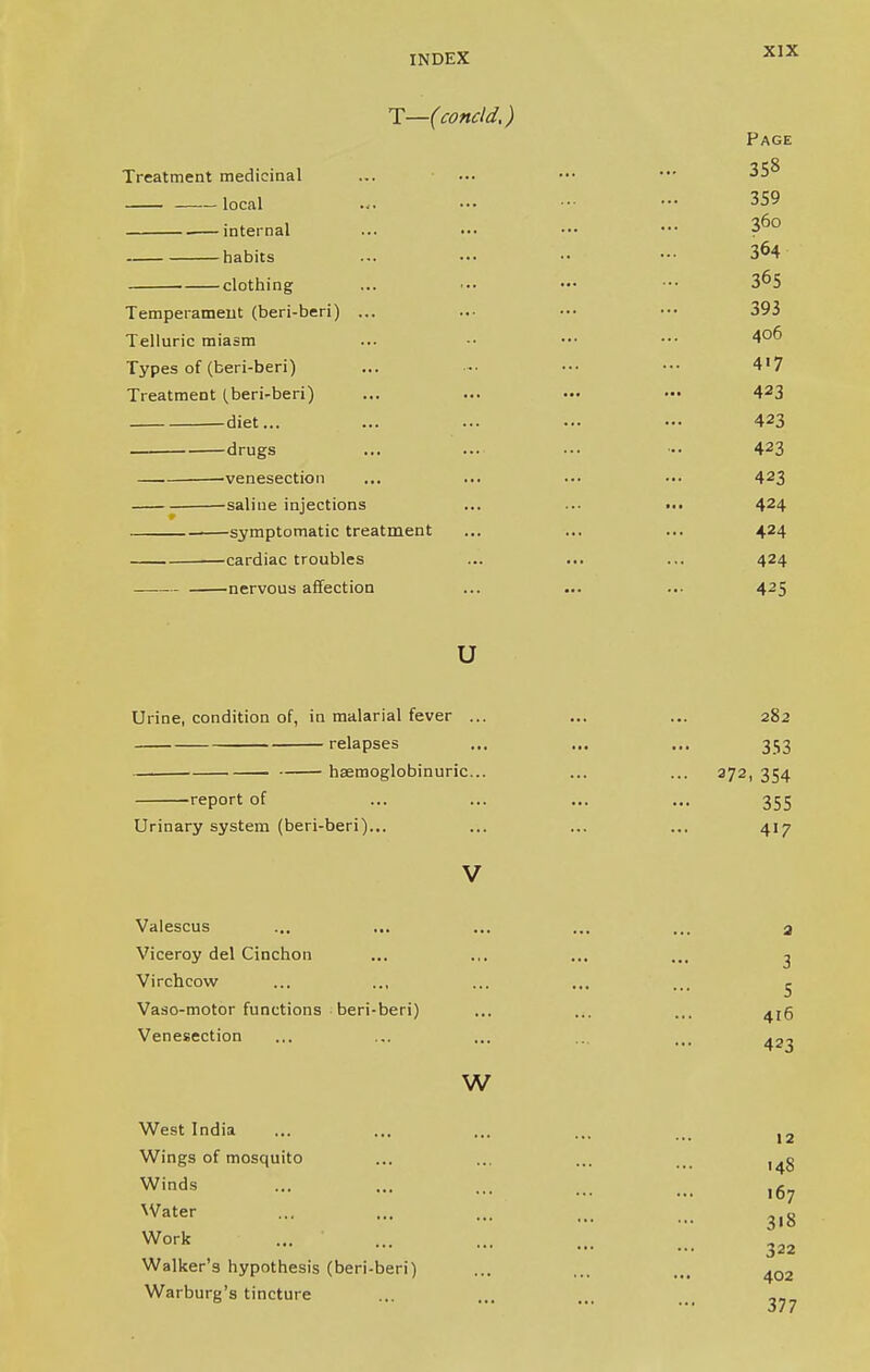 1—(concld,) Page Treatment medicinal 35° local . internal ■260 habits clothing 3°5 Temperament (beri-beri) ... 393 Telluric miasm 406 Types of (beri-beri) A 1 1 4'7 Treatment (beri-beri) A O 1 4J3 diet... 423 drugs 423 venesection 423 saline injections symptomatic treatment 424 -cardiac troubles 424 nervous affection 425 u Urine, condition of, in malarial fever ... 282 relapses 353 haemoglobinuric... ... 372, 354 report of 355 Urinary system (beri-beri)... 417 V Valescus ... ... ... ... ... 3 Viceroy del Cinchon ... ... ... ... 3 Virchcow ... .., ... ... lrl ^ Vaso-motor functions beri-beri) ... ... ... ^5 Venesection ... ... ... ... ... w West India ... ... ... ... ... 12 Wings of mosquito ... ... ... ... Winds — ••• ••• ... ... 167 Water ... ... ... ... ... g Work 322 Walker's hypothesis (beri-beri) ... ... ... ^Q2 Warburg's tincture ... ... ... tti .^7