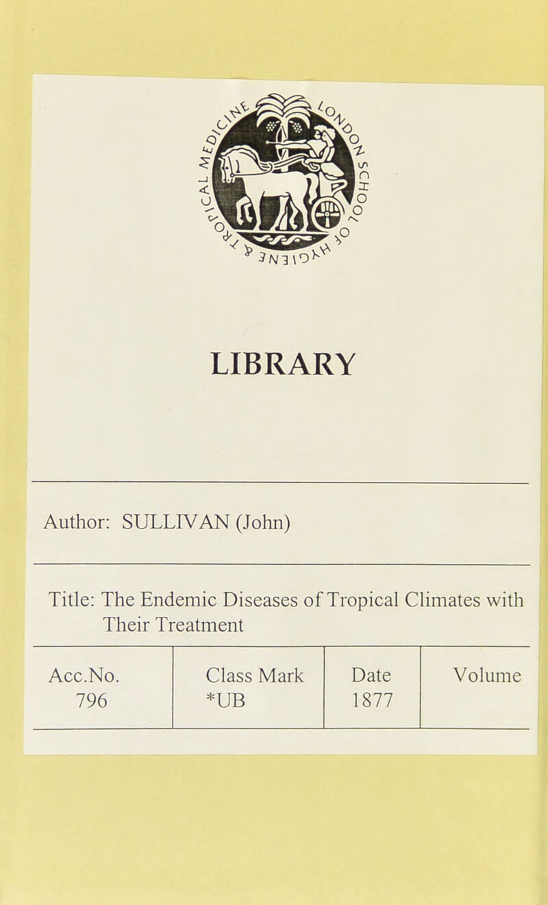 LIBRARY Author: SULLIVAN (John) Title: The Endemic Diseases of Tropical Climates with Their Treatment Acc.No. Class Mark Date Volume 796 *UB 1877
