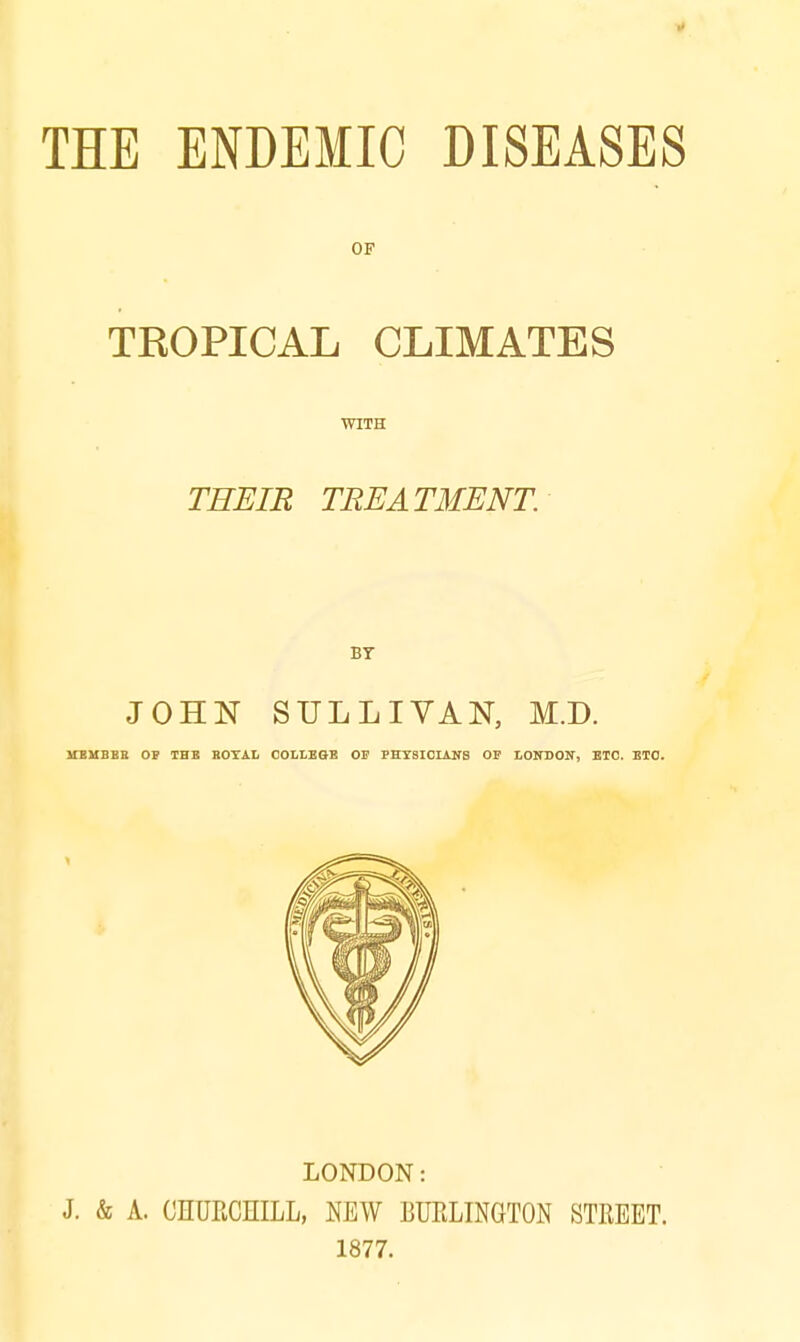 THE ENDEMIC DISEASES OF TROPICAL CLIMATES WITH THEIR TREATMENT. BT JOHN SULLIVAN, M.D. MEMBER OP THE ROYAL COLLEGE OP PHYSICIANS OP LONDON, ETC. ETC. LONDON: J. & A. CHURCHILL, NEW BURLINGTON STREET. 1877.