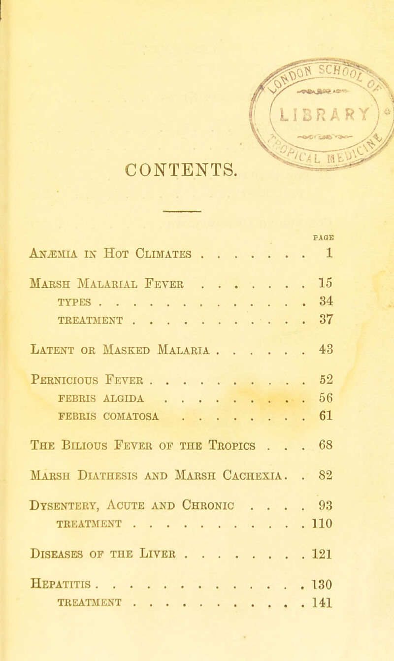 CONTENTS. PAGE Anaemia in Hot Climates 1 Marsh Malarial Fever 15 types 34 treatment 37 Latent or Masked Malaria 43 Pernicious Fever 52 febris algida 56 febris comatosa 61 The Bilious Fever of the Tropics ... 68 Marsh Diathesis and Marsh Cachexia. . 82 Dysentery, Acute and Chronic .... 93 treatment 110 Diseases of the Liver 121 Hepatitis 130 treatment 141