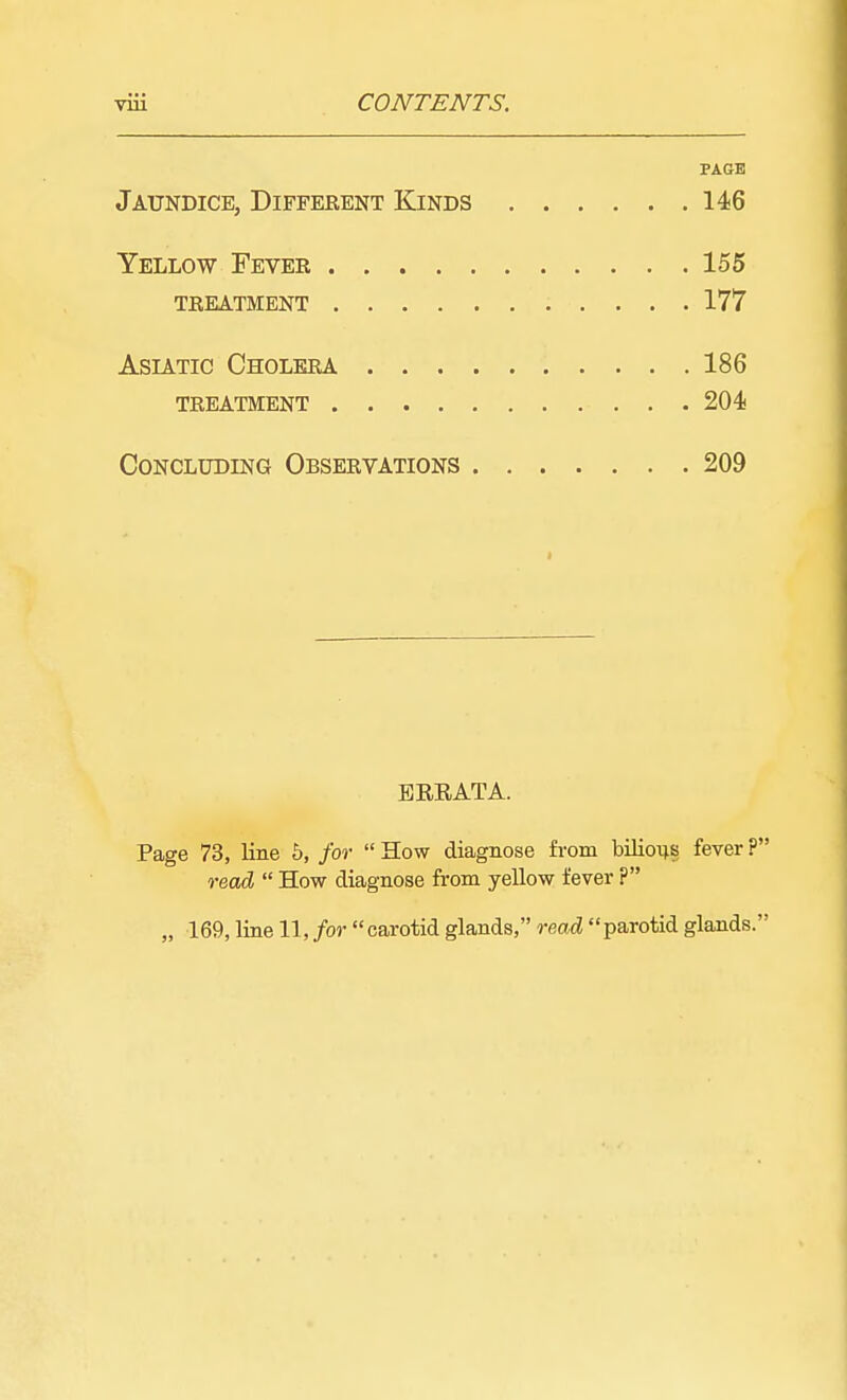 PAGE Jaundice, Diffekent Kinds 146 Yellow Fevek 155 tkeatment 177 Asiatic Cholera 186 treatment 204 Concluding Observations 209 ERRATA. Page 73, line 5, for  How diagnose from bilious fever ? read  How diagnose from yellow fever ? „ 169, line 11, for carotid glands, read parotid glands.