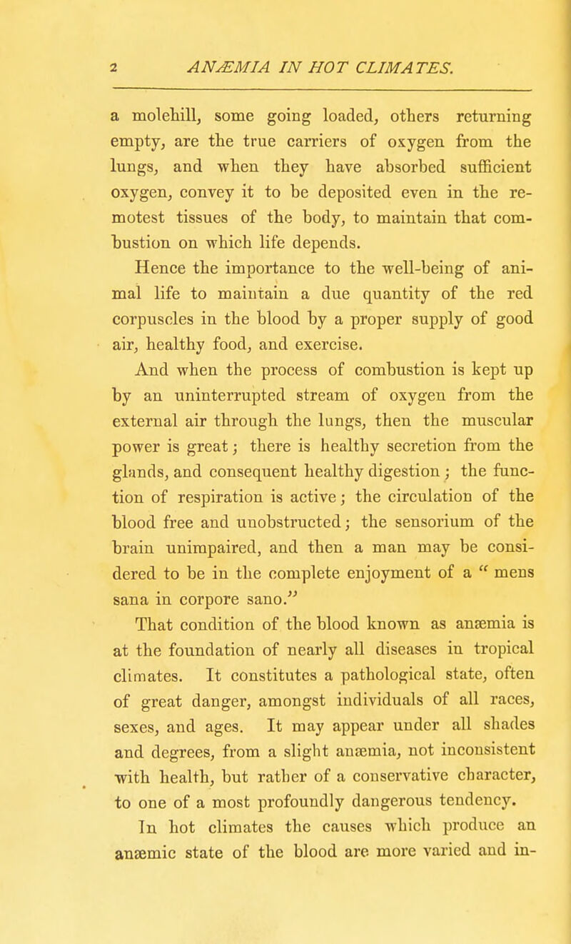 a molehill, some going loaded, others returning empty, are the true carriers of oxygen from the lungs, and when they have absorbed sufficient oxygen, convey it to be deposited even in the re- motest tissues of the body, to maintain that com- bustion on which life depends. Hence the importance to the well-being of ani- mal life to maintain a due quantity of the red corpuscles in the blood by a proper supply of good air, healthy food, and exercise. And when the process of combustion is kept up by an uninterrupted stream of oxygen from the external air through the lungs, then the muscular power is great; there is healthy secretion from the glands, and consequent healthy digestion ; the func- tion of respiration is active; the circulation of the blood free and unobstructed; the sensorium of the brain unimpaired, and then a man may be consi- dered to be in the complete enjoyment of a  mens sana in corpore sano. That condition of the blood known as anaemia is at the foundation of nearly all diseases in tropical climates. It constitutes a pathological state, often of great danger, amongst individuals of all races, sexes, and ages. It may appear under all shades and degrees, from a slight anaemia, not inconsistent with health, but rather of a conservative character, to one of a most profoundly dangerous tendency. In hot climates the causes which produce an anaemic state of the blood are more varied and in-