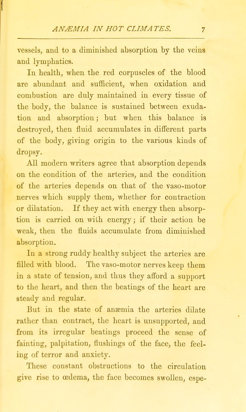 vessels, and to a diminished absorption by the veins and lymphatics. In health, when the red corpuscles of the blood are abundant and sufficient, when oxidation and combustion are duly maintained in every tissue of the body, the balance is sustained between exuda- tion and absorption; but when this balance is destroyed, then fluid accumulates in different parts of the body, giving origin to the various kinds of dropsy. All modern writers agree that absorption depends on the condition of the arteries, and the condition of the arteries depends on that of the vaso-motor nerves which supply them, whether for contraction or dilatation. If they act with energy then absorp- tion is carried on with energy; if their action be weak, then the fluids accumulate from diminished absorption. In a strong ruddy healthy subject the arteries are filled with blood. The vaso-motor nerves keep them in a state of tension, and thus they afford a support to the heart, and then the beatings of the heart are steady and regular. But in the state of anaemia the arteries dilate rather than contract, the heart is unsupported, and from its irregular beatings proceed the sense of fainting, palpitation, flushings of the face, the feel- ing of terror and anxiety. These constant obstructions to the circulation give rise to oedema, the face becomes swollen, espe-