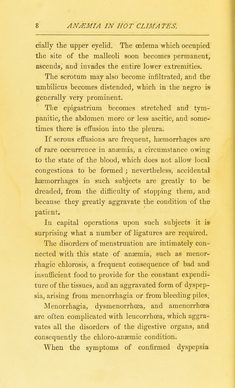 cially the upper eyelid. The cedema which occupied the site of the malleoli soon becomes permanent, ascends, and invades the entire lower extremities. The scrotum may also become infiltrated, and the umbilicus becomes distended, which in the negro is generally very prominent. The epigastrium becomes stretched and tym- panitic, the abdomen more or less ascitic, and some- times there is effusion into the pleura. If serous effusions are frequent, haemorrhages are of rare occurrence in anaemia, a circumstance owing to the state of the blood, which does not allow local congestions to be formed; nevertheless, accidental haemorrhages in such subjects are greatly to be dreaded, from the difficulty of stopping them, and because they greatly aggravate the condition of the patient. In capital operations upon such subjects it is surprising what a number of ligatures are required. The disorders of menstruation are intimately con- nected with this state of anaemia, such as menor- rhagic chlorosis, a frequent consequence of bad and insufficient food to provide for the constant expendi- ture of the tissues, and an aggravated form of dyspep- sia, arising from menorrhagia or from bleeding piles. Menorrhagia, dysmenorrhcea, and amenorrhoea are often complicated with leucorrhcea, which aggra- vates all the disorders of the digestive organs, and consequently the chloro-ana;mic condition. When the symptoms of confirmed dyspepsia