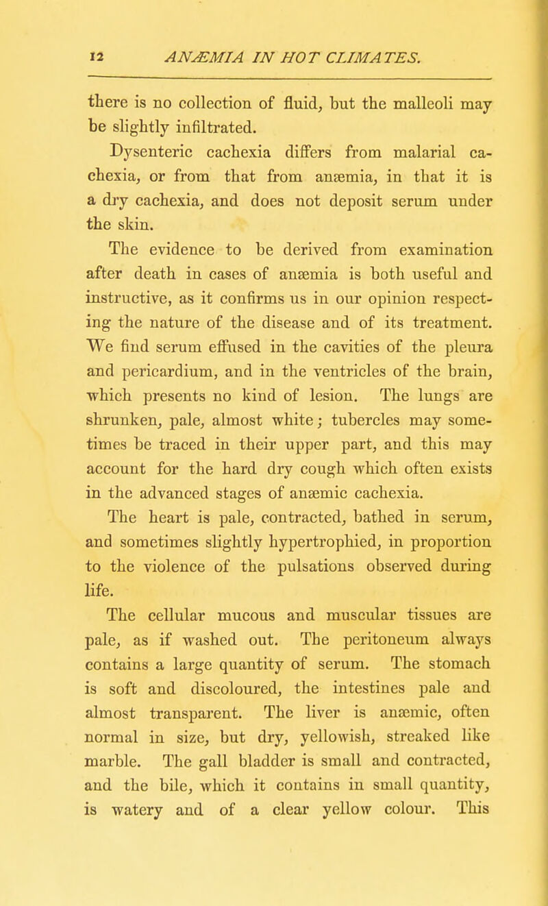 there is no collection of fluid, but the malleoli may- be slightly infiltrated. Dysenteric cachexia differs from malarial ca- chexia, or from that from ansemia, in that it is a dry cachexia, and does not deposit serum under the skin. The evidence to be derived from examination after death in cases of ansemia is both useful and instructive, as it confirms us in our opinion respect- ing the nature of the disease and of its treatment. We find serum effused in the cavities of the pleura and pericardium, and in the ventricles of the brain, which presents no kind of lesion. The lungs are shrunken, pale, almost white; tubercles may some- times be traced in their upper part, and this may account for the hard dry cough which often exists in the advanced stages of anaemic cachexia. The heart is pale, contracted, bathed in serum, and sometimes slightly hypertrophied, in proportion to the violence of the pulsations observed during life. The cellular mucous and muscular tissues are pale, as if washed out. The peritoneum always contains a large quantity of serum. The stomach is soft and discoloured, the intestines pale and almost transparent. The liver is anaemic, often normal in size, but dry, yellowish, streaked like marble. The gall bladder is small and contracted, and the bile, which it contains in small quantity, is watery and of a clear yellow colour. This