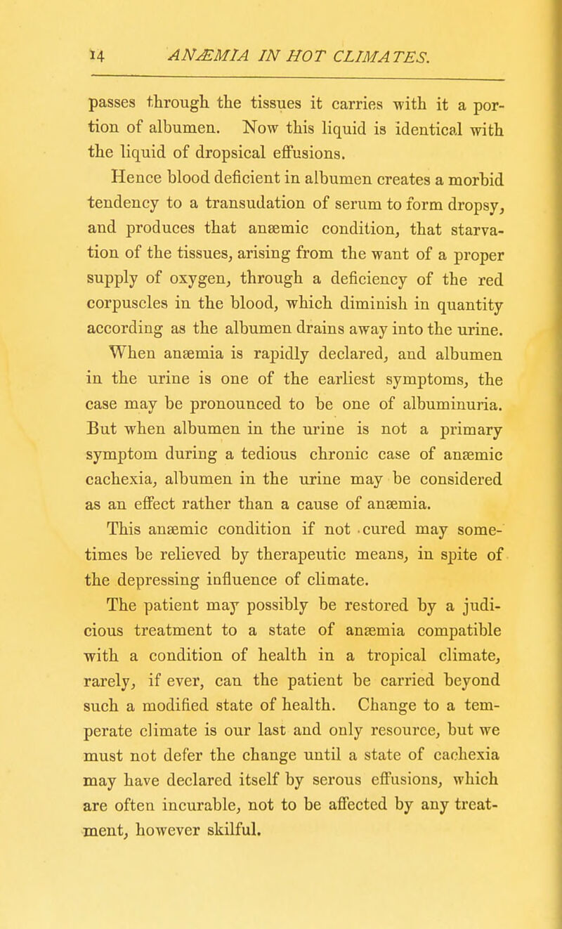 passes through the tissues it carries with it a por- tion of albumen. Now this liquid is identical with the liquid of dropsical effusions. Hence blood deficient in albumen creates a morbid tendency to a transudation of serum to form dropsy, and produces that anaemic condition, that starva- tion of the tissues, arising from the want of a proper supply of oxygen, through a deficiency of the red corpuscles in the blood, which diminish in quantity according as the albumen drains away into the urine. When anaemia is rapidly declared, and albumen in the urine is one of the earliest symptoms, the case may be pronounced to be one of albuminuria. But when albumen in the urine is not a primary symptom during a tedious chronic case of anaemic cachexia, albumen in the urine may be considered as an effect rather than a cause of anaemia. This anaemic condition if not -cured may some- times be relieved by therapeutic means, in spite of the depressing influence of climate. The patient may possibly be restored by a judi- cious treatment to a state of anaemia compatible with a condition of health in a tropical climate, rarely, if ever, can the patient be carried beyond such a modified state of health. Change to a tem- perate climate is our last and only resource, but we must not defer the change until a state of cachexia may have declared itself by serous effusions, which are often incurable, not to be affected by any treat- ment, however skilful.