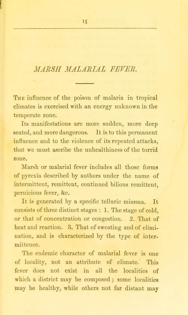 15 MARSH MALARIAL FEVER. The influence of the poison of malaria in tropical climates is exercised with an energy unknown in the temperate zone. Its manifestations are more sudden, more deep seated, and more dangerous. It is to this permanent influence and to the violence of its repeated attacks, that we must ascribe the unhealthiness of the torrid zone. Marsh or malarial fever includes all those forms of pyrexia described by authors under the name of intermittent, remittent, continued bilious remittent, pernicious fever, &c. It is generated by a specific telluric miasma. It consists of three distinct stages : 1. The stage of cold, or that of concentration or congestion. 2. That of heat and reaction. 3. That of sweating and of elimi- nation, and is characterized by the type of inter- mittcnce. The endemic character of malarial fever is one of locality, not an attribute of climate. This fever does not exist in all the localities of which a district may be composed ; some localities may be healthy, while others not far distant may