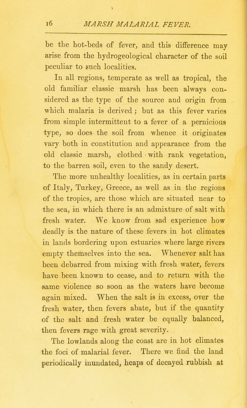 be the hot-beds of fever, and this difference may arise from the hydrogeological character of the soil peculiar to such localities. In all regions, temperate as well as tropical, the old familiar classic marsh has been always con- sidered as the type of the source and origin from which malaria is derived; but as this fever varies from simple intermittent to a fever of a pernicious type, so does the soil from whence it originates vary both in constitution and appearance from the old classic marsh, clothed with rank vegetation, to the barren soil, even to the sandy desert. The more unhealthy localities, as in certain parts of Italy, Turkey, Greece, as well as in the regions of the tropics, are those which are situated near to the sea, in which there is an admixture of salt with fresh water. We know from sad experience how deadly is the nature of these fevers in hot climates in lands bordering upon estuaries where large rivers empty themselves into the sea. Whenever salt has been debarred from mixing with fresh water, fevers have been known to cease, and to return with the same violence so soon as the waters have become again mixed. When the salt is in excess, over the fresh water, then fevers abate, but if the quantity of the salt and fresh water be equally balanced, then fevers rage with great severity. The lowlands along the coast are in hot climates the foci of malarial fever. There we find the land periodically inundated, heaps of decayed rubbish at