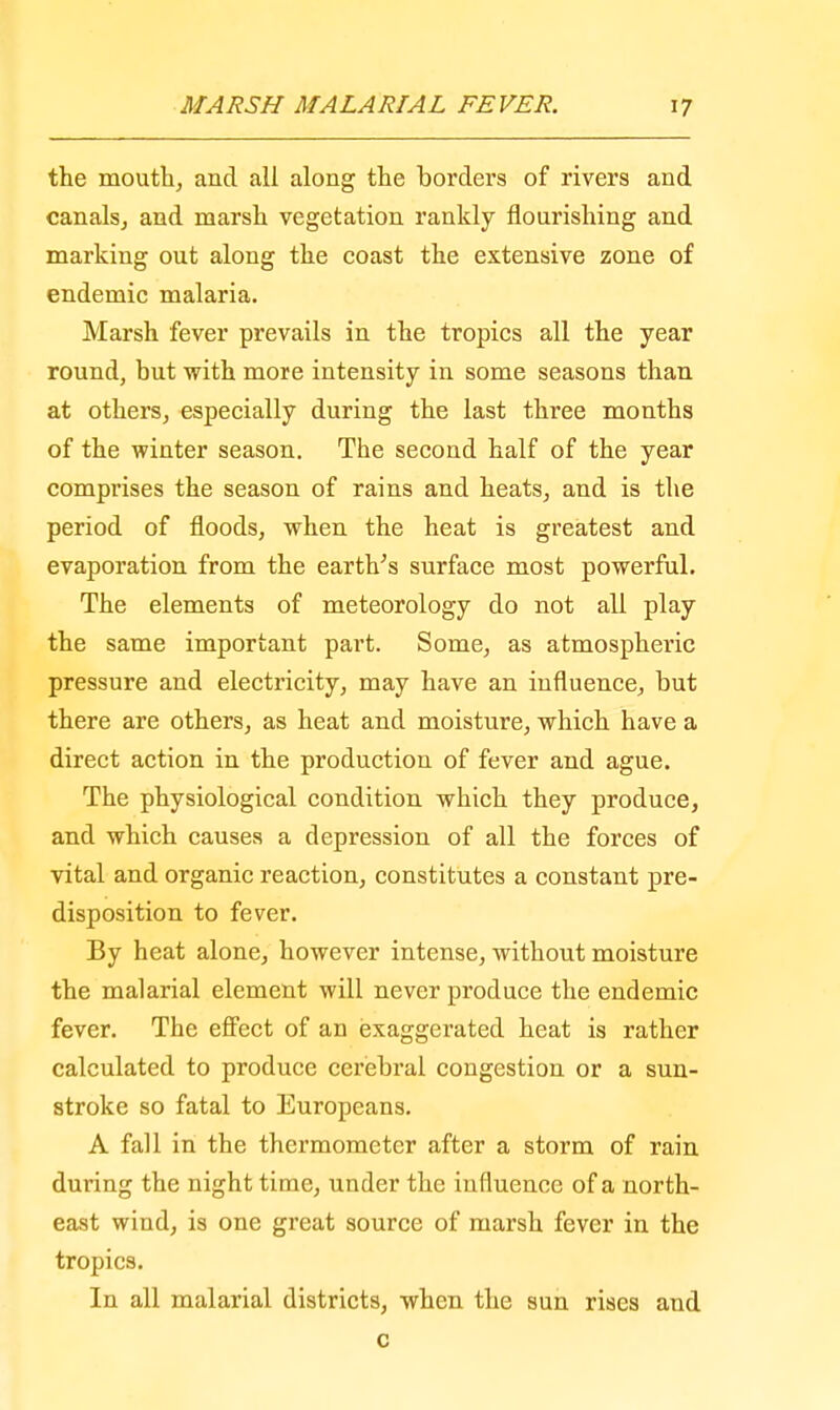 the mouth, and all along the bordei's of rivers and canals, and marsh vegetation rankly flourishing and marking out along the coast the extensive zone of endemic malaria. Marsh fever prevails in the tropics all the year round, but with more intensity in some seasons than at others, especially during the last three months of the winter season. The second half of the year comprises the season of rains and heats, and is the period of floods, when the heat is greatest and evaporation from the earth's surface most powerful. The elements of meteorology do not all play the same important part. Some, as atmospheric pressure and electricity, may have an influence, but there are others, as heat and moisture, which have a direct action in the production of fever and ague. The physiological condition which they produce, and which causes a depression of all the forces of vital and organic reaction, constitutes a constant pre- disposition to fever. By heat alone, however intense, without moisture the malarial element will never produce the endemic fever. The effect of an exaggerated heat is rather calculated to produce cerebral congestion or a sun- stroke so fatal to Europeans. A fall in the thermometer after a storm of rain during the night time, under the influence of a north- east wiud, is one great source of marsh fever in the tropics. In all malarial districts, when the sun rises and c