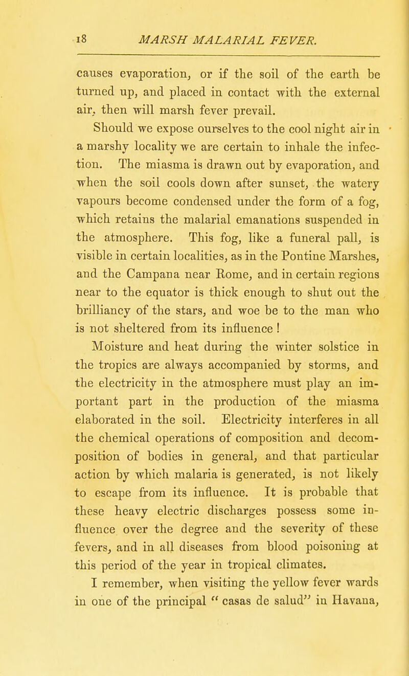 causes evaporation, or if the soil of the earth be turned up, and placed in contact with the external air. then will marsh fever prevail. Should we expose ourselves to the cool night air in a marshy locality we are certain to inhale the infec- tion. The miasma is drawn out by evaporation, and when the soil cools down after sunset, the watery vapours become condensed under the form of a fog, which retains the malarial emanations suspended in the atmosphere. This fog, like a funeral pall, is visible in certain localities, as in the Pontine Marshes, and the Campana near Rome, and in certain regions near to the equator is thick enough to shut out the brilliancy of the stars, and woe be to the man who is not sheltered from its influence ! Moisture and heat during the winter solstice in the tropics are always accompanied by storms, and the electricity in the atmosphere must play an im- portant part in the production of the miasma elaborated in the soil. Electricity interferes in all the chemical operations of composition and decom- position of bodies in general, and that particular action by which malaria is generated, is not likely to escape from its influence. It is probable that these heavy electric discharges possess some in- fluence over the degree and the severity of these fevers, and in all diseases from blood poisoning at this period of the year in tropical climates. I remember, when visiting the yellow fever wards in one of the principal  casas de salud in Havana,
