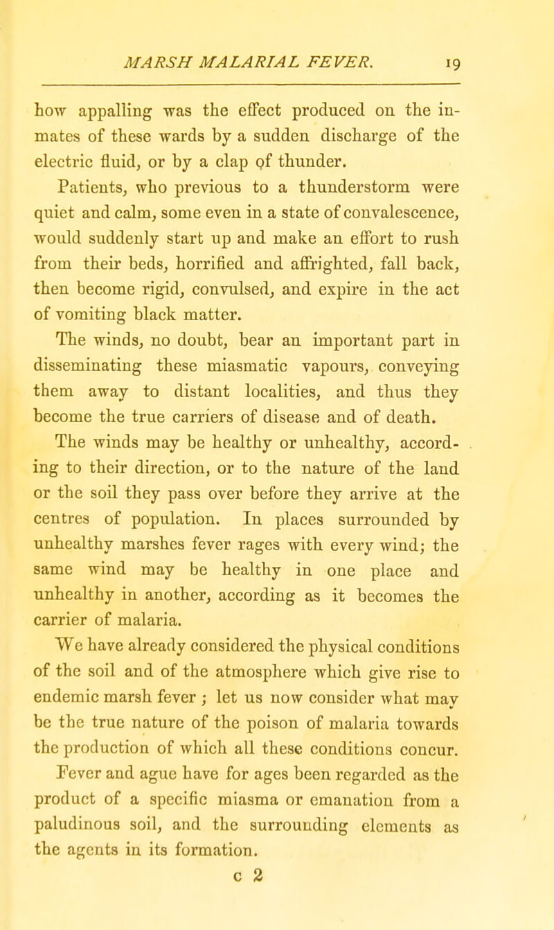 how appalling was the effect produced on the in- mates of these wards by a sudden discharge of the electric fluid, or by a clap of thunder. Patients, who previous to a thunderstorm were quiet and calm, some even in a state of convalescence, would suddenly start up and make an effort to rush from their beds, horrified and affrighted, fall back, then become rigid, convulsed, and expire in the act of vomiting black matter. The winds, no doubt, bear an important part in disseminating these miasmatic vapours, conveying them away to distant localities, and thus they become the true carriers of disease and of death. The winds may be healthy or unhealthy, accord- ing to their direction, or to the nature of the land or the soil they pass over before they arrive at the centres of population. In places surrounded by unhealthy marshes fever rages with every wind; the same wind may be healthy in one place and unhealthy in another, according as it becomes the carrier of malaria. We have already considered the physical conditions of the soil and of the atmosphere which give rise to endemic marsh fever ; let us now consider what may be the true nature of the poison of malaria towards the production of which all these conditions concur. Fever and ague have for ages been regarded as the product of a specific miasma or emanation from a paludinous soil, and the surrounding elements as the agents in its formation. c 2