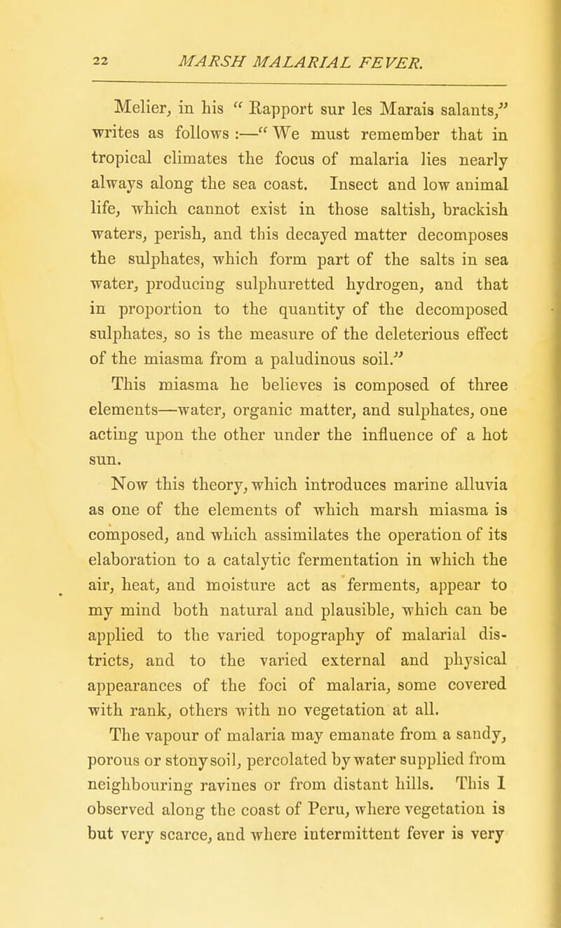 Melier, in his  Kapport sur les Marais salants/' writes as follows :— We must remember that in tropical climates the focus of malaria lies nearly always along the sea coast. Insect and low animal life, which cannot exist in those saltish, brackish waters, perish, and this decayed matter decomposes the sulphates, which form part of the salts in sea water, producing sulphuretted hydrogen, and that in proportion to the quantity of the decomposed sulphates, so is the measure of the deleterious effect of the miasma from a paludinous soil. This miasma he believes is composed of three elements—water, organic matter, and sulphates, one acting upon the other under the influence of a hot sun. Now this theory, which introduces marine alluvia as one of the elements of which marsh miasma is composed, and which assimilates the operation of its elaboration to a catalytic fermentation in which the air, heat, and moisture act as ferments, appear to my mind both natural and plausible, which can be applied to the varied topography of malarial dis- tricts, and to the varied external and physical appearances of the foci of malaria, some covered with rank, others with no vegetation at all. The vapour of malaria may emanate from a sandy, porous or stony soil, percolated by water supplied from neighbouring ravines or from distant hills. This I observed along the coast of Peru, where vegetation is but very scarce, and where intermittent fever is very