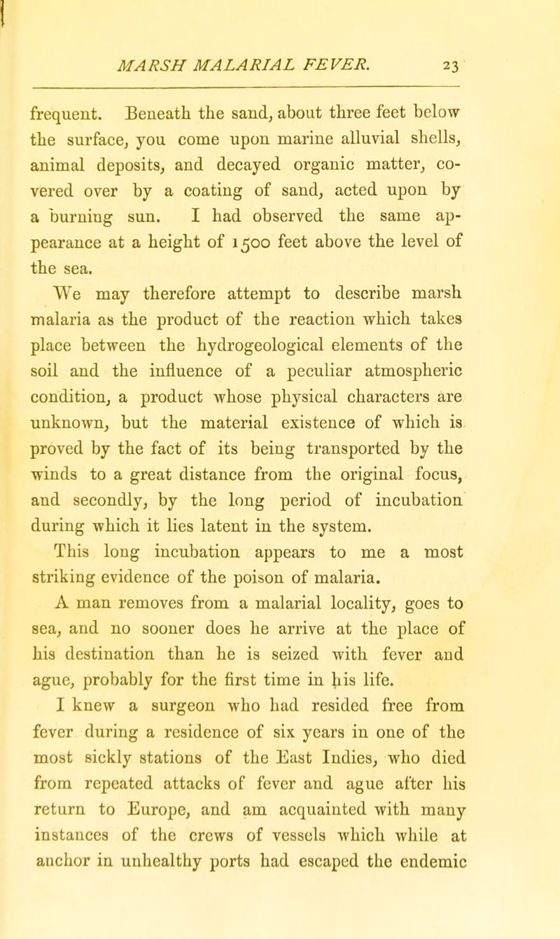 MARSH MALARIAL FEVER. 23 frequent. Beneath the sand, about three feet below the surface, you come upon marine alluvial shells, animal deposits, and decayed organic matter, co- vered over by a coating of sand, acted upon by a burning sun. I had observed the same ap- pearance at a height of 1500 feet above the level of the sea. We may therefore attempt to describe marsh malaria as the product of the reaction which takes place between the hydrogeological elements of the soil and the influence of a peculiar atmospheric condition, a product whose physical characters are unknown, but the material existence of which is. proved by the fact of its being transported by the winds to a great distance from the original focus, and secondly, by the long period of incubation during which it lies latent in the system. This long incubation appears to me a most striking evidence of the poison of malaria. A man removes from a malarial locality, goes to sea, and no sooner does he arrive at the place of his destination than he is seized with fever and ague, probably for the first time in his life. I knew a surgeon who had resided free from fever during a residence of six years in one of the most sickly stations of the East Indies, who died from repeated attacks of fever and ague after his return to Europe, and am acquainted with many instances of the crews of vessels which while at anchor in unhealthy ports had escaped the endemic