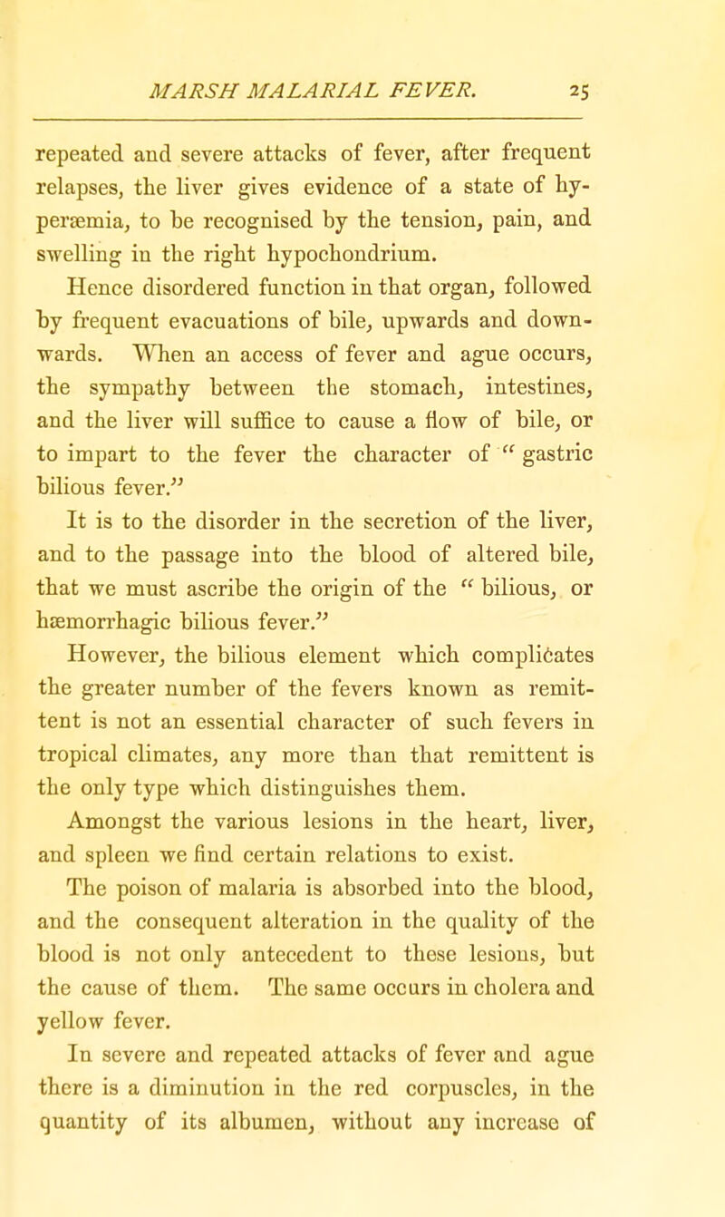 repeated and severe attacks of fever, after frequent relapses, the liver gives evidence of a state of hy- persemia, to be recognised by the tension, pain, and swelling in the right hypochondrium. Hence disordered function in that organ, followed by frequent evacuations of bile, upwards and down- wards. When an access of fever and ague occurs, the sympathy between the stomach, intestines, and the liver will suffice to cause a flow of bile, or to impart to the fever the character of  gastric bilious fever. It is to the disorder in the secretion of the liver, and to the passage into the blood of altered bile, that we must ascribe the origin of the  bilious, or hsemorrhagic bilious fever. However, the bilious element which complicates the greater number of the fevers known as remit- tent is not an essential character of such fevers in tropical climates, any more than that remittent is the only type which distinguishes them. Amongst the various lesions in the heart, liver, and spleen we find certain relations to exist. The poison of malaria is absorbed into the blood, and the consequent alteration in the quality of the blood is not only antecedent to these lesions, but the cause of them. The same occurs in cholera and yellow fever. In severe and repeated attacks of fever and ague there is a diminution in the red corpuscles, in the quantity of its albumen, without auy increase of