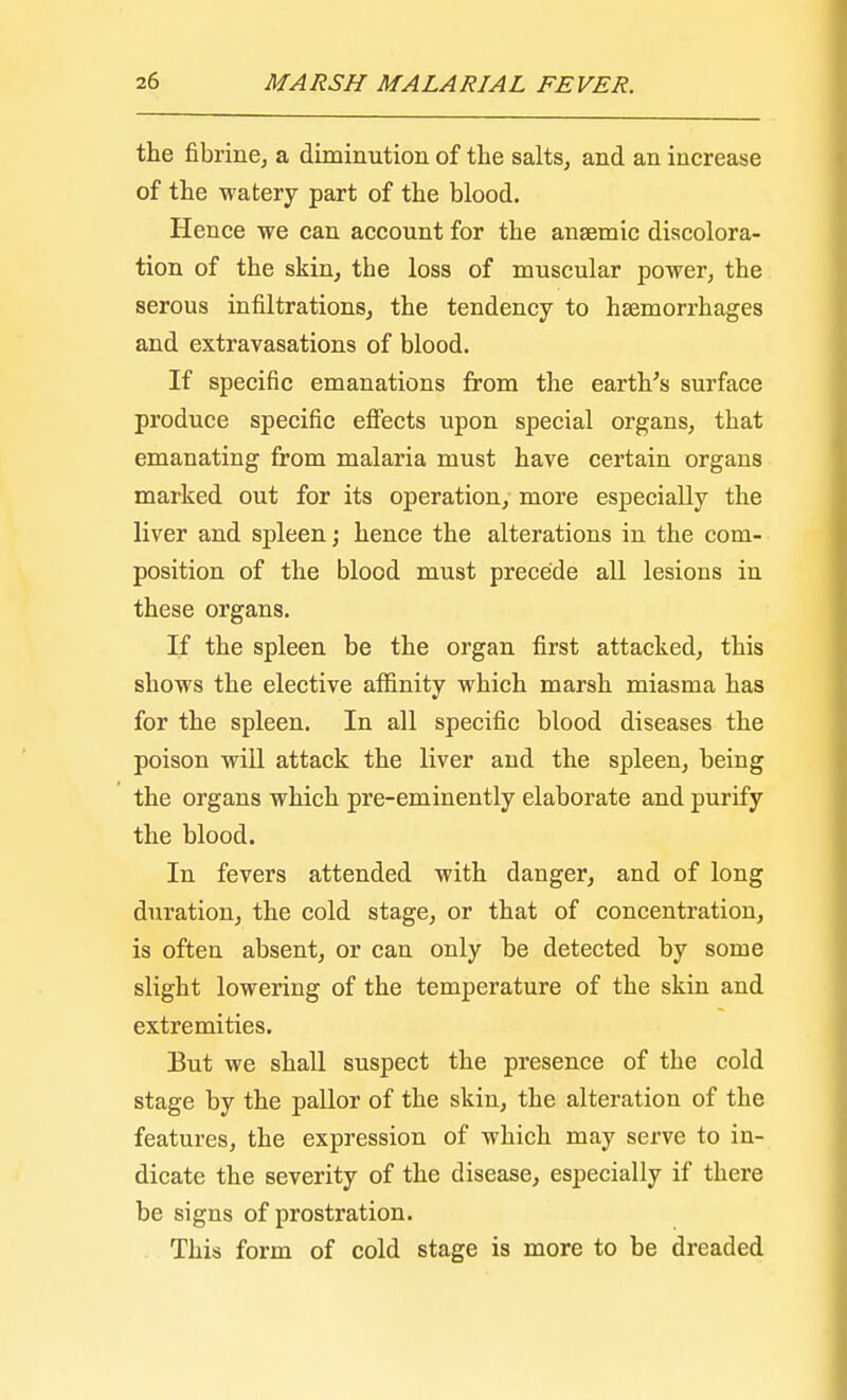 the fibrine, a diminution of the salts, and an increase of the -watery part of the blood. Hence we can account for the anaemic discolora- tion of the skin, the loss of muscular power, the serous infiltrations, the tendency to hemorrhages and extravasations of blood. If specific emanations from the earth's surface produce specific effects upon special organs, that emanating from malaria must have certain organs marked out for its operation, more especially the liver and spleen; hence the alterations in the com- position of the blood must precede all lesions in these organs. If the spleen be the organ first attacked, this shows the elective affinity which marsh miasma has for the spleen. In all specific blood diseases the poison will attack the liver and the spleen, being the organs which pre-eminently elaborate and purify the blood. In fevers attended with danger, and of long duration, the cold stage, or that of concentration, is often absent, or can only be detected by some slight lowering of the temperature of the skin and extremities. But we shall suspect the presence of the cold stage by the pallor of the skin, the alteration of the features, the expression of which may serve to in- dicate the severity of the disease, especially if there be signs of prostration. This form of cold stage is more to be dreaded