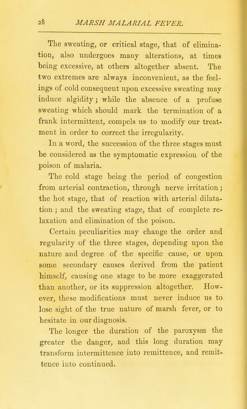 The sweating, or critical stage, that of elimina- tion, also undergoes many alterations, at times being excessive, at others altogether absent. The two extremes are always inconvenient, as the feel- ings of cold consequent upon excessive sweating may induce algidity; while the absence of a profuse sweating which should mark the termination of a frank intermittent, compels us to modify our treat- ment in order to correct the irregularity. In a word, the succession of the three stages must be considered as the symptomatic expression of the poison of malaria. The cold stage being the period of congestion from arterial contraction, through nerve irritation; the hot stage, that of reaction with arterial dilata- tion ; and the sweating stage, that of complete re- laxation and elimination of the poison. Certain peculiarities may change the order and regularity of the three stages, depending upon the nature and degree of the specific cause, or upon some secondary causes derived from the patient himself, causing one stage to be more exaggerated than another, or its suppression altogether. How- ever, these modifications must never induce us to lose sight of the true nature of marsh fever, or to hesitate in our diagnosis. The longer the duration of the paroxysm the greater the danger, and this long duration may transform intermittence into remittence, and remit- tence into continued.