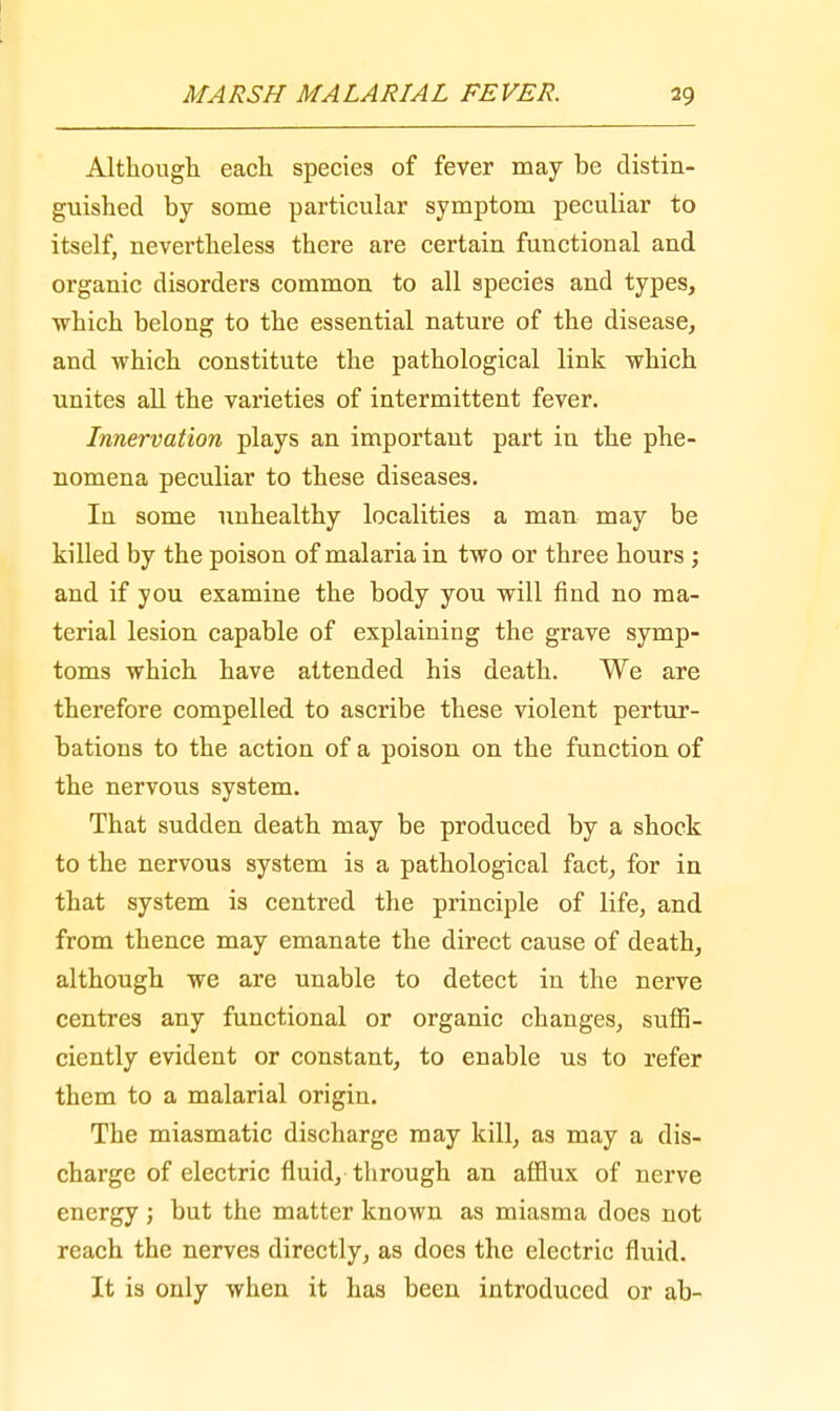 Although, each species of fever may be distin- guished by some particular symptom peculiar to itself, nevertheless there are certain functional and organic disorders common to all species and types, which belong to the essential nature of the disease, and which constitute the pathological link which unites all the varieties of intermittent fever. Innervation plays an important part in the phe- nomena peculiar to these diseases. In some unhealthy localities a man may be killed by the poison of malaria in two or three hours ; and if you examine the body you will find no ma- terial lesion capable of explaining the grave symp- toms which have attended his death. We are therefore compelled to ascribe these violent pertur- bations to the action of a poison on the function of the nervous system. That sudden death may be produced by a shock to the nervous system is a pathological fact, for in that system is centred the principle of life, and from thence may emanate the direct cause of death, although we are unable to detect in the nerve centres any functional or organic changes, suffi- ciently evident or constant, to enable us to refer them to a malarial origin. The miasmatic discharge may kill, as may a dis- charge of electric fluid, through an afflux of nerve energy ; but the matter known as miasma does not reach the nerves directly, as does the electric fluid. It is only when it has been introduced or ab-