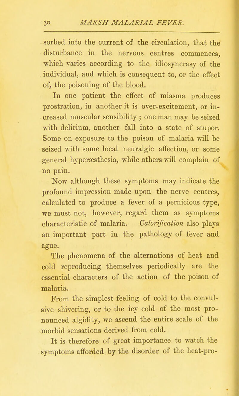 sorbed into the current of the circulation, that the disturbance in the nervous centres commences, ■which varies according to the idiosyncrasy of the individual, and -which is consequent to, or the effect of, the poisoning of the blood. In one patient the effect of miasma produces prostration, in another it is over-excitement, or in- creased muscular sensibility ; one man may be seized ■with delirium, another fall into a state of stupor. Some on exposure to the poison of malaria will be seized with some local neuralgic affection, or some general hyperesthesia, while others will complain of no pain. Now although these symptoms may indicate the profound impression made upon the nerve centres, calculated to produce a fever of a pernicious type, we must not, however, regard them as symptoms characteristic of malaria. Calorification also plays an important part in the pathology of fever and ague. The phenomena of the alternations of heat and cold reproducing themselves periodically are the essential characters of the action of the poison of malaria. From the simplest feeling of cold to the convul- sive shivering, or to the icy cold of the most pro- nounced algidity, we ascend the entire scale of the morbid sensations derived from cold. It is therefore of great importance to watch the symptoms afforded by the disorder of the heat-pro-