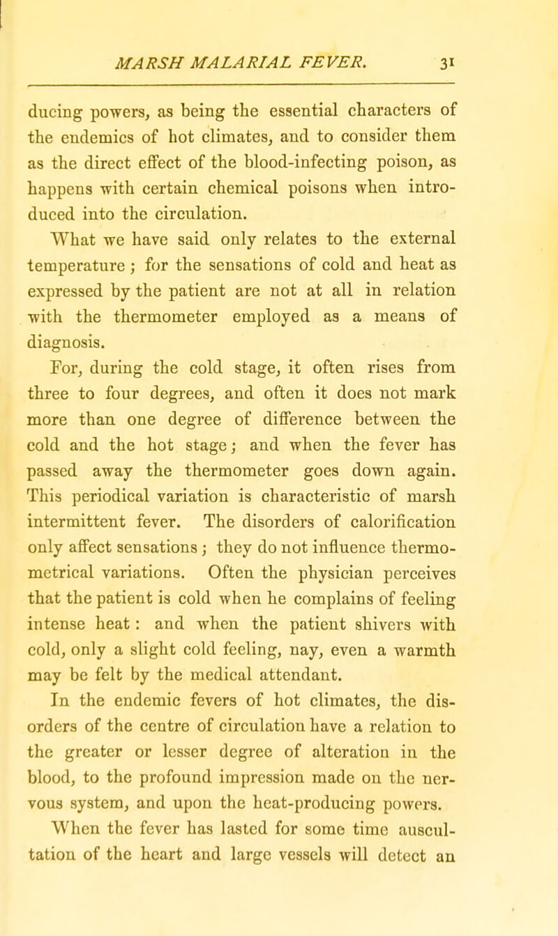 ducing powers, as being the essential characters of the endemics of hot climates, and to consider them as the direct effect of the blood-infecting poison, as happens -with certain chemical poisons when intro- duced into the circulation. What we have said only relates to the external temperature ; for the sensations of cold and heat as expressed by the patient are not at all in relation with the thermometer employed as a means of diagnosis. For, during the cold stage, it often rises from three to four degrees, and often it does not mark more than one degree of difference between the cold and the hot stage; and when the fever has passed away the thermometer goes down again. This periodical variation is characteristic of marsh intermittent fever. The disorders of calorification only affect sensations ; they do not influence thermo- metrical variations. Often the physician perceives that the patient is cold when he complains of feeling intense heat: and when the patient shivers with cold, only a slight cold feeling, nay, even a warmth may be felt by the medical attendant. In the endemic fevers of hot climates, the dis- orders of the centre of circulation have a relation to the greater or lesser degree of alteration in the blood, to the profound impression made on the ner- vous system, and upon the heat-producing powers. When the fever has lasted for some time auscul- tation of the heart and large vessels will detect an