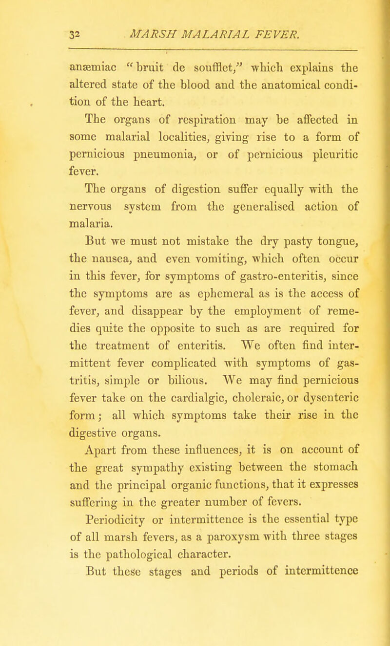 ansetniac bruit de soufflet/' which explains the altered state of the blood and the anatomical condi- tion of the heart. The organs of respiration may be affected in some malarial localities, giving rise to a form of pernicious pneumonia, or of pernicious pleuritic fever. The organs of digestion suffer equally with the nervous system from the generalised action of malaria. But we must not mistake the dry pasty tongue, the nausea, and even vomiting, which often occur in this fever, for symptoms of gastro-enteritis, since the symptoms are as ephemeral as is the access of fever, and disappear by the employment of reme- dies quite the opposite to such as are required for the treatment of enteritis. We often find inter- mittent fever complicated with symptoms of gas- tritis, simple or bilious. We may find pernicious fever take on the cardialgic, choleraic, or dysenteric form; all which symptoms take their rise in the digestive organs. Apart from these influences, it is on account of the great sympathy existing between the stomach and the principal organic functions, that it expresses suffering in the greater number of fevers. Periodicity or intermittence is the essential type of all marsh fevers, as a paroxysm with three stages is the pathological character. But these stages and periods of intermittence