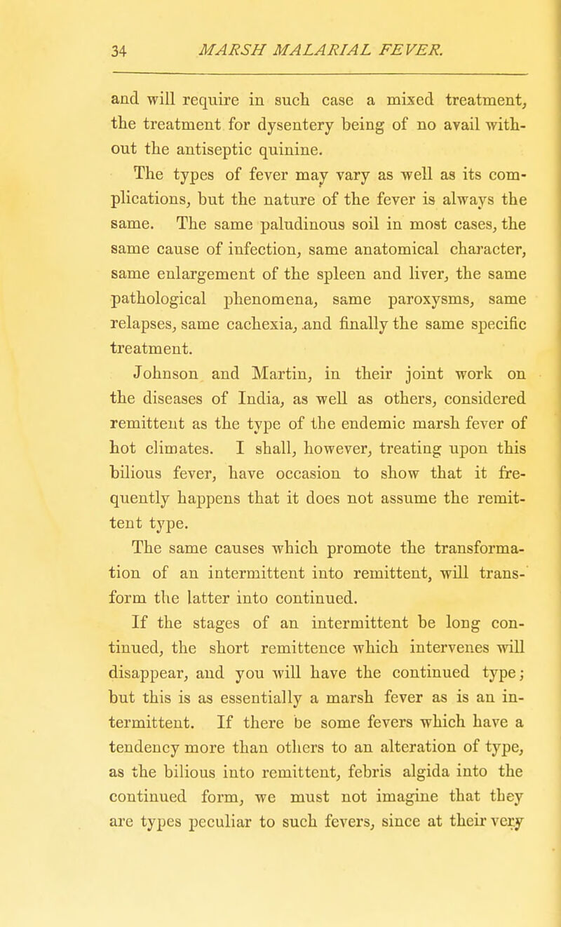 and will require in such case a mixed treatment, the treatment for dysentery being of no avail with- out the antiseptic quinine. The types of fever may vary as well as its com- plications, but the nature of the fever is always the same. The same paludinous soil in most cases, the same cause of infection, same anatomical character, same enlargement of the spleen and liver, the same pathological phenomena, same paroxysms, same relapses, same cachexia, .and finally the same specific treatment. Johnson and Martin, in their joint work on the diseases of India, as well as others, considered remittent as the type of the endemic marsh fever of hot climates. I shall, however, treating upon this bilious fever, have occasion to show that it fre- quently happens that it does not assume the remit- tent type. The same causes which promote the transforma- tion of an intermittent into remittent, will trans- form the latter into continued. If the stages of an intermittent be long con- tinued, the short remittence which intervenes will disappear, and you will have the continued type; but this is as essentially a marsh fever as is an in- termittent. If there be some fevers which have a tendency more than others to an alteration of type, as the bilious into remittent, febris algida into the continued form, we must not imagine that they are types peculiar to such fevers, since at their very