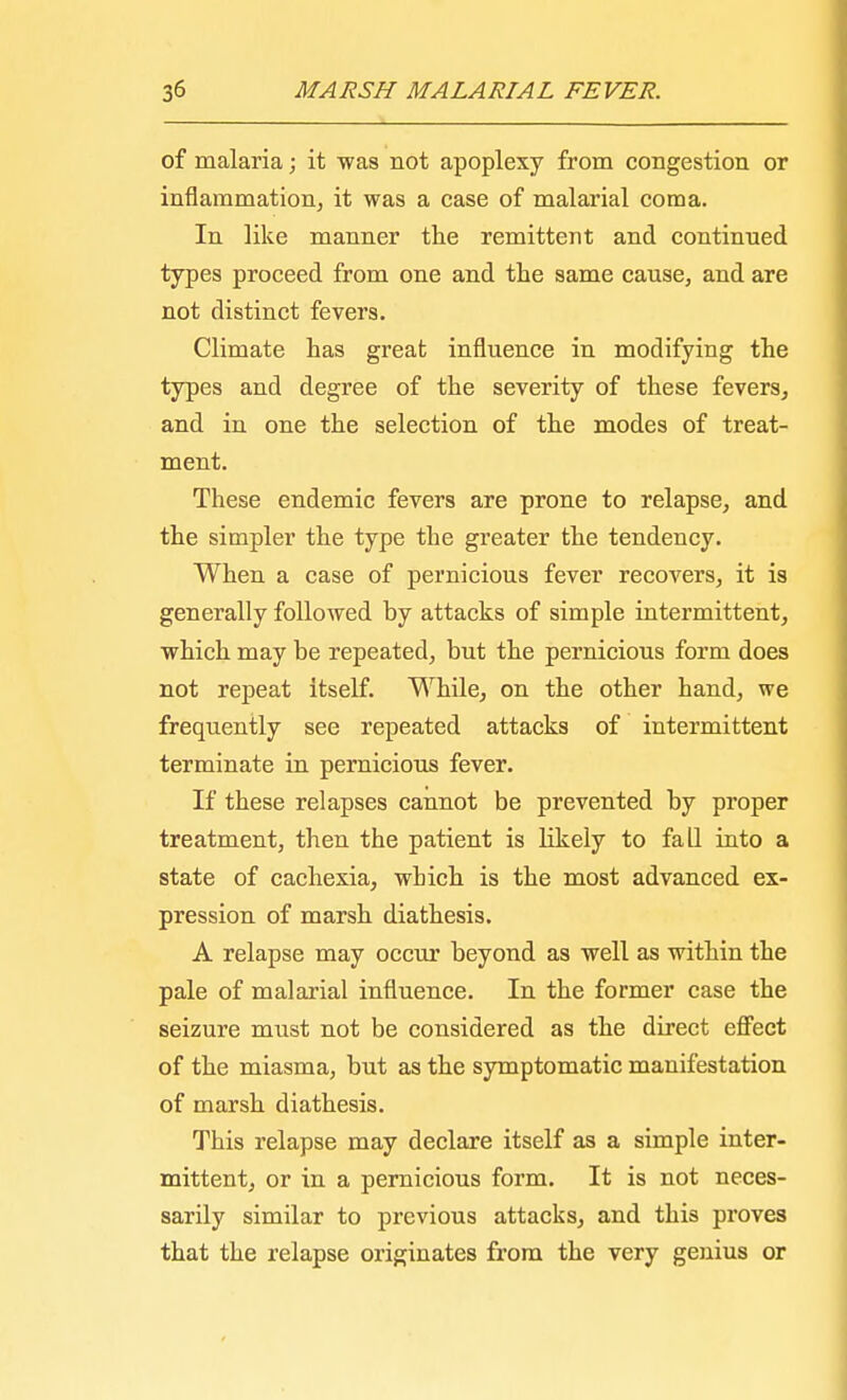 of malaria; it was not apoplexy from congestion or inflammation, it was a case of malarial coma. In like manner the remittent and continued types proceed from one and the same cause, and are not distinct fevers. Climate has great influence in modifying the types and degree of the severity of these fevers, and in one the selection of the modes of treat- ment. These endemic fevers are prone to relapse, and the simpler the type the greater the tendency. When a case of pernicious fever recovers, it is generally followed by attacks of simple intermittent, which may be repeated, but the pernicious form does not repeat itself. While, on the other hand, we frequently see repeated attacks of intermittent terminate in pernicious fever. If these relapses cannot be prevented by proper treatment, then the patient is likely to fall into a state of cachexia, which is the most advanced ex- pression of marsh diathesis. A relapse may occur beyond as well as within the pale of malarial influence. In the former case the seizure must not be considered as the direct effect of the miasma, but as the symptomatic manifestation of marsh diathesis. This relapse may declare itself as a simple inter- mittent, or in a pernicious form. It is not neces- sarily similar to previous attacks, and this proves that the relapse originates from the very genius or
