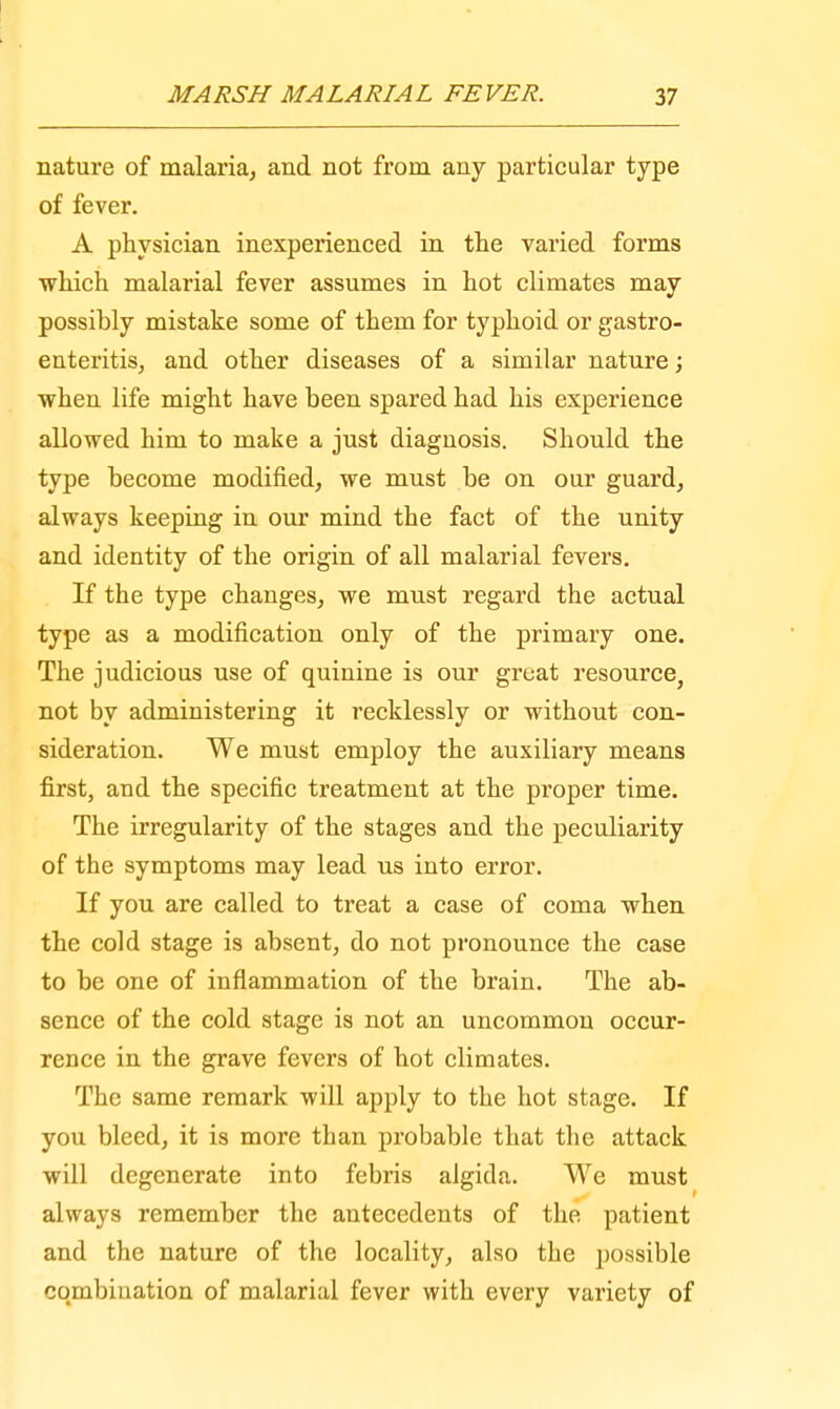 nature of malaria, and not from any particular type of fever. A physician inexperienced in the varied forms which malarial fever assumes in hot climates may possibly mistake some of them for typhoid or gastro- enteritis, and other diseases of a similar nature; when life might have been spared had his experience allowed him to make a just diagnosis. Should the type become modified, we must be on our guard, always keeping in our mind the fact of the unity and identity of the origin of all malarial fevers. If the type changes, we must regard the actual type as a modification only of the primary one. The judicious use of quinine is our great resource, not by administering it recklessly or without con- sideration. We must employ the auxiliary means first, and the specific treatment at the proper time. The irregularity of the stages and the peculiarity of the symptoms may lead us into error. If you are called to treat a case of coma when the cold stage is absent, do not pronounce the case to be one of inflammation of the brain. The ab- sence of the cold stage is not an uncommon occur- rence in the grave fevers of hot climates. The same remark will apply to the hot stage. If you bleed, it is more than probable that the attack will degenerate into febris algida. We must always remember the antecedents of the patient and the nature of the locality, also the possible combination of malarial fever with every variety of