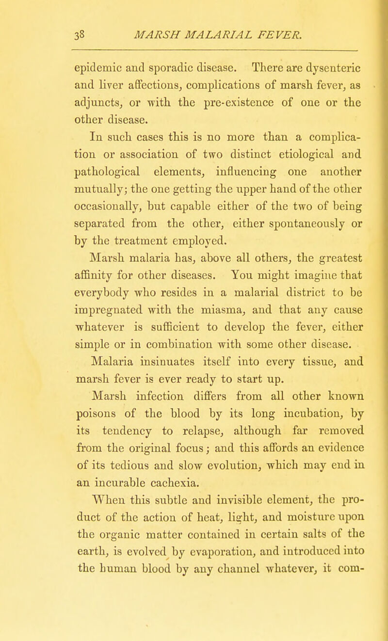 epidemic and sporadic disease. There are dysenteric and liver affections, complications of marsh fever, as adjuncts, or with the pre-existence of one or the other disease. In such cases this is no more than a complica- tion or association of two distinct etiological and pathological elements, influencing one another mutually; the one getting the upper hand of the other occasionally, but capable either of the two of being separated from the other, either spontaneously or by the treatment employed. Marsh malaria has, above all others, the greatest affinity for other diseases. You might imagine that everybody who resides in a malarial district to be impregnated with the miasma, and that any cause whatever is sufficient to develop the fever, either simple or in combination with some other disease. Malaria insinuates itself into every tissue, and marsh fever is ever ready to start up. Marsh infection differs from all other known poisons of the blood by its long incubation, by its tendency to relapse, although far removed from the original focus; and this affords an evidence of its tedious and slow evolution, which may end in an incurable cachexia. When this subtle and invisible element, the pro- duct of the action of heat, light, and moisture upon the organic matter contained in certain salts of the earth, is evolved by evaporation, and introduced into the human blood by any channel whatever, it com-