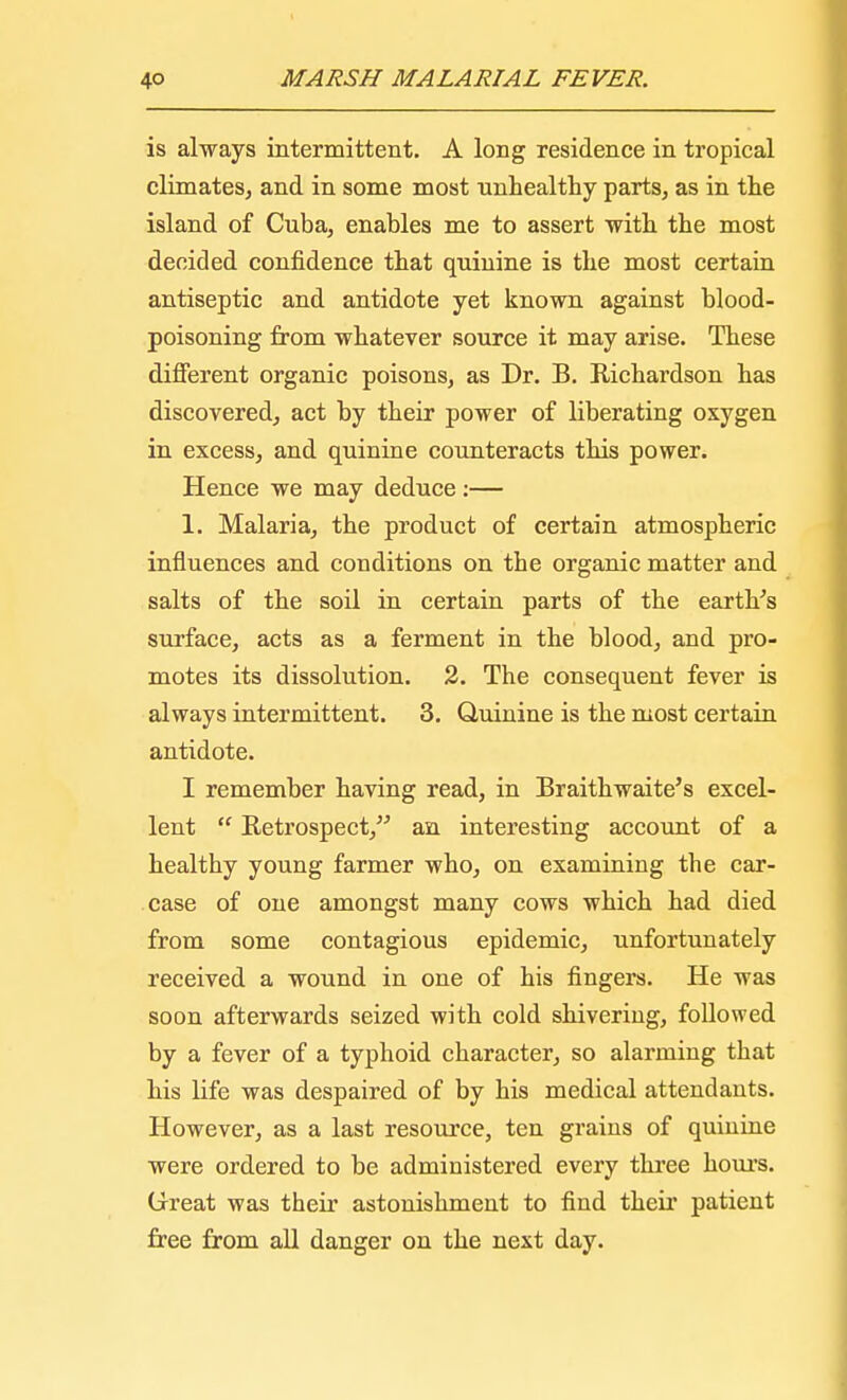 is always intermittent. A long residence in tropical climates, and in some most unhealthy parts, as in the island of Cuba, enables me to assert with the most decided confidence that quinine is the most certain antiseptic and antidote yet known against blood- poisoning from whatever source it may arise. These different organic poisons, as Dr. B. Richardson has discovered, act by their power of liberating oxygen in excess, and quinine counteracts this power. Hence we may deduce :— 1. Malaria, the product of certain atmospheric influences and conditions on the organic matter and salts of the soil in certain parts of the earth's surface, acts as a ferment in the blood, and pro- motes its dissolution. 2. The consequent fever is always intermittent. 3. Quinine is the most certain antidote. I remember having read, in Braithwaite's excel- lent  Retrospect, an interesting account of a healthy young farmer who, on examining the car- case of one amongst many cows which had died from some contagious epidemic, unfortunately received a wound in one of his fingers. He was soon afterwards seized with cold shivering, followed by a fever of a typhoid character, so alarming that his life was despaired of by his medical attendants. However, as a last resource, ten grains of quinine were ordered to be administered every three hours. Great was their astonishment to find their patient free from all danger on the next day.