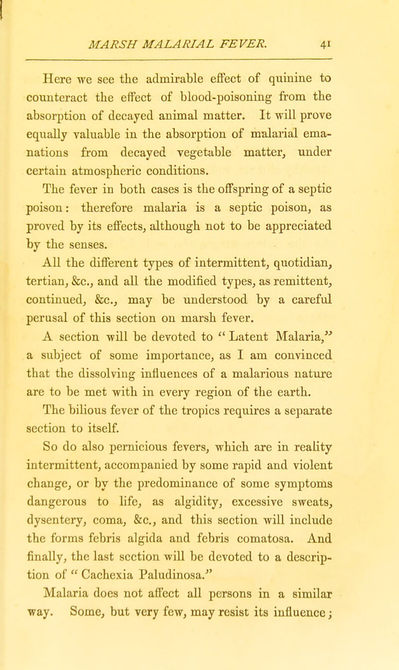MARSH MALARIAL FEVER. 41 Here we see the admirable effect of quinine to counteract the effect of blood-poisoning from the absorption of decayed animal matter. It will prove equally valuable in the absorption of malarial ema- nations from decayed vegetable matter, under certain atmospheric conditions. The fever in both cases is the offspring of a septic poison: therefore malaria is a septic poison, as proved by its effects, although not to be appreciated by the senses. All the different types of intermittent, quotidian, tertian, &c, and all the modified types, as remittent, continued, &c, may be understood by a careful perusal of this section on marsh fever. A section will be devoted to  Latent Malaria, a subject of some importance, as I am convinced that the dissolving influences of a malarious nature are to be met with in every region of the earth. The bilious fever of the tropics requires a separate section to itself. So do also pernicious fevers, which are in reabty intermittent, accompanied by some rapid and violent change, or by the predominance of some symptoms dangerous to life, as algidity, excessive sweats, dysentery, coma, &c, and this section will include the forms febris algida and febris comatosa. And finally, the last section will be devoted to a descrip- tion of  Cachexia Paludinosa. Malaria does not affect all persons in a similar way. Some, but very few, may resist its influence;