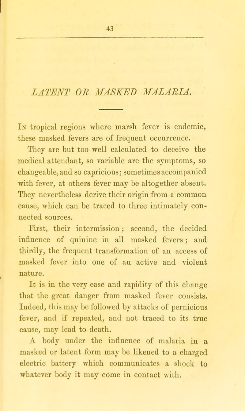 I 43 LATENT OR MASKED MALARIA. In tropical regions where marsh fever is endemic, these masked fevers are of frequent occurrence. They are but too well calculated to deceive the medical attendant, so variable are the symptoms, so changeable, and so capricious; sometimes accompanied with fever, at others fever may be altogether absent. They nevertheless derive their origin from a common cause, which can be traced to three intimately con- nected sources. First, their intermission; second, the decided influence of quinine in all masked fevers; and thirdly, the frequent transformation of an access of masked fever into one of an active and violent nature. It is in the very ease and rapidity of this change that the great danger from masked fever consists. Indeed, this may be followed by attacks of pernicious fever, and if repeated, and not traced to its true cause, may lead to death. A body under the influence of malaria in a masked or latent form may be likened to a charged electric battery which communicates a shock to whatever body it may come in contact with.