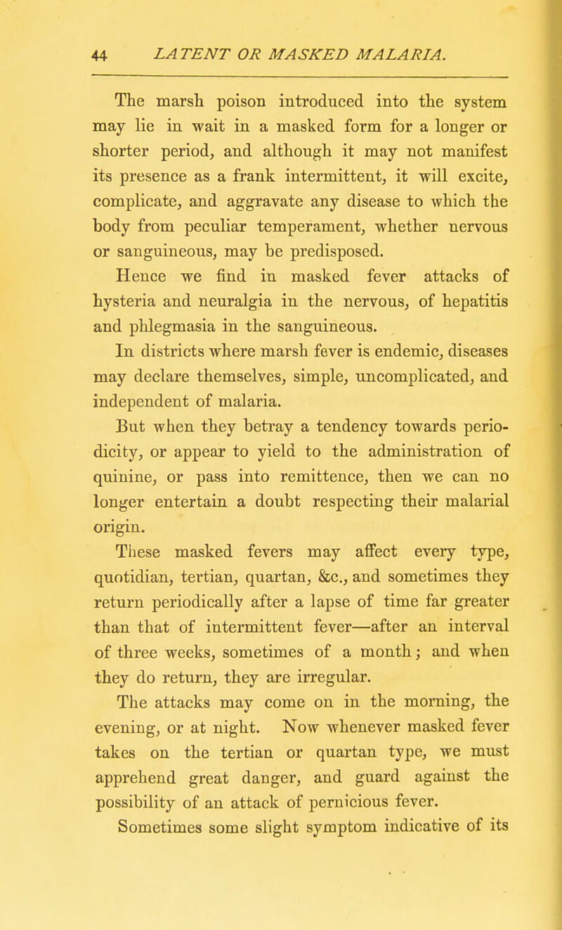 The marsh poison introduced into the system may lie in wait in a masked form for a longer or shorter period, and although it may not manifest its presence as a frank intermittent, it will excite, complicate, and aggravate any disease to which the body from peculiar temperament, whether nervous or sanguineous, may be predisposed. Hence we find in masked fever attacks of hysteria and neuralgia in the nervous, of hepatitis and phlegmasia in the sanguineous. In districts where marsh fever is endemic, diseases may declare themselves, simple, uncomplicated, and independent of malaria. But when they betray a tendency towards perio- dicity, or appear to yield to the administration of quinine, or pass into remittence, then we can no longer entertain a doubt respecting their malarial origin. These masked fevers may affect eveiy type, quotidian, tertian, quartan, &c, and sometimes they return periodically after a lapse of time far greater than that of intermittent fever—after an interval of three weeks, sometimes of a month; and when they do return, they are irregular. The attacks may come on in the morning, the evening, or at night. Now whenever masked fever takes on the tertian or quartan type, we must apprehend great danger, and guard against the possibility of an attack of pernicious fever. Sometimes some slight symptom indicative of its